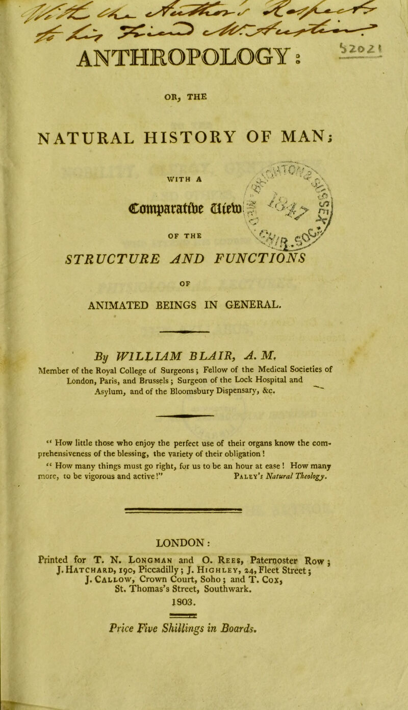 ANTHROPOLOGY Szozi OR, THE NATURAL HISTORY OF MAN; WITH A Comparatfoe ateto f OF THE '.vK*' ^.rA *4 1 STRUCTURE AND FUNCTIONS OF ANIMATED BEINGS IN GENERAL. % WILLIAM BLAIR, M. Member of the Royal College of Surgeons ; Fellow of the Medical Societies of London, Paris, and Brussels ; Surgeon of the Lock Hospital and Asylum, and of the Bloomsbury Dispensary, &c. “ How little those who enjoy the perfect use of their organs know the com- prehensiveness of the blessing, the variety of their obligation! “ How many things must go right, for us to be an hour at ease 1 How many more, to be vigorous and active!’' Palsy’s Natural Theology. LONDON : Printed for T. N. Longman and O. Rees, Paternoster Row ; J. Hatchard, 190, Piccadilly; J. Highley, 24, Fleet Street; J. Callow, Crown Court, Soho; and T. Cox, St. Thomas’s Street, Southwark. 1903. Price Rive Shillings in Boards,