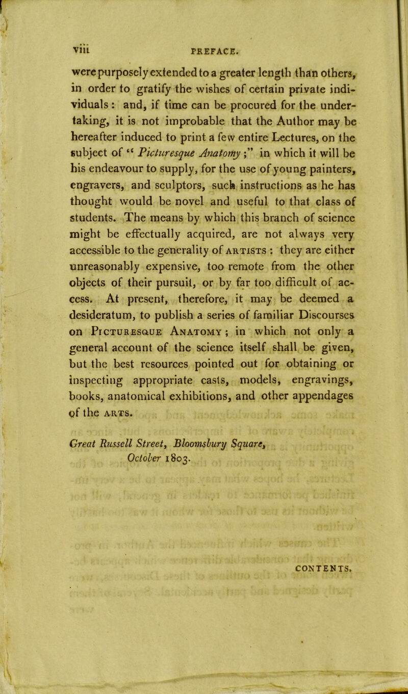 were purposely extended to a greater length than others, in order to gratify the wishes of certain private indi- viduals : and, if time can be procured for the under- taking, it is not improbable that the Author may be hereafter induced to print a few entire Lectures, on the subject of <c Picturesque Anatomy in which it will be his endeavour to supply, for the use of young painters, engravers, and sculptors, such instructions as he has thought would be novel and useful to that class of students. The means by which this branch of science might be effectually acquired, are not always very accessible to the generality of artists : they are either unreasonably expensive, too remote from the other objects of their pursuit, or by far too difficult of ac- cess, At present, therefore, it may be deemed a desideratum, to publish a series of familiar Discourses on PrcTUREsauE Anatomy ; in which not only a general account of the science itself shall be given, but the best resources pointed out for obtaining or inspecting appropriate casts, models, engravings, books, anatomical exhibitions, and other appendages of the ARTS. Great Russell Street, Bloomsbury Square, October 1803. CONTENTS,