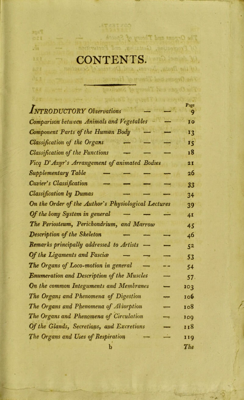 Introductory Observations — — Page 9 Comparison between Animals and Vegetables — JO Component Parts of the Human Body — — 13 Classification of the Organs *— — —• 15 Classification of the Functions — — — 18 Vicq D' Azyr’s Arrangement of animated Bodies 21 Supplementary Table — — — — 26 Cuvier’s Classification —- — —- — 33 Classification by Dumas — — — 34 On the Order of the Author's Physiological Lectures 39 Of the bony System in general — — — 4i The Periosteum, Perichondrium, and Marrow 45 Description of the Skeleton -— — — 46 Remarks principally addressed to Artists — — 52 Of the Ligaments and Fascice — —» — 53 The Organs of Loco-motion in general — -- 54 Enumeration and Description of the Muscles — 57 On the common Integuments and Membranes — 103 The Organs and Phenomena of Digestion -n- 106 The Organs and Phenomena of Absorption — 108 The Organs and Phenomena of Circulation -r 109 Of the Glands, Secretions, and Excretions — 118 The Organs and Uses of Respiration — — 119 b The A