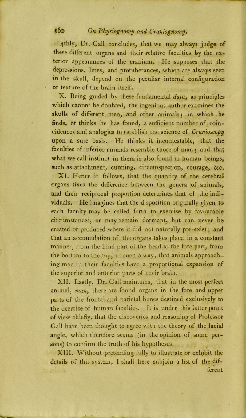4thly, Dr. Gall concludes, that we may always judge of these different organs and their relative faculties by the ex- terior appearances of the cranium. lie supposes that the depressions, lines, and protuberances, which are always seen in the skull, depend on the peculiar internal configuration or texture of the brain itself. X. Being guided by these fundamental data, as principles which cannot be doubted, the ingenious author examines the skulls of different men, and other animals; in which he finds, or thinks he has found, a sufficient number of coin- cidences and analogies to establish the science of Cranioscopy upon a sure basis. He thinks it incontestable, that the faculties of inferior animals resemble those of man ; and that what we call instinct in them is also found in human beings, such as attachment, cunning, circumspection, courage, &c. XI. Hence it follows, that the quantity of the cerebral organs fixes the difference between the genera of animals, and their reciprocal proportion determines that of the indi- viduals. He imagines that the disposition originally given to. each faculty may be called forth to exercise by favourable circumstances, or may remain dormant, but can never be created or produced .where it did not naturally pre-exist; and that an accumulation of the organs takes place in a constant manner, from the hind part of the head to the fore part, from the bottom to the top, in such a way, that animals approach- ing man in their faculties have a proportional expansion of the superior and anterior parts of their brain. XII. Lastly, Dr. Gall maintains, that in the most perfect animal, man, there are found organs in the fore and upper parts of the frontal and parietal bones destined exclusively to the exercise of human faculties. It is under this latter point of view chiefly, that the discoveries and reasoning of Professor Gall have been thought to agree with the theory of the facial angle, which therefore seems (in the opinion of some per- sons) to confirm the truth of his hypotheses. XIII. Without pretending fully to illustrate.or exhibit the details of this system, I shall here subjoin a list of the dif- ferent