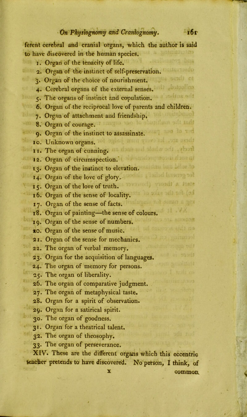 ferent cerebral and cranial organs, which the author is said to have discovered in the human species. 1. Organ of the tenacity of life. 2. Organ of the instinct of self-preservation. 3; Organ of the choice of nourishment. 4. Cerebral organs of the external senses. 5. The organs of instinct and copulation. 6. Organ of the reciprocal love of parents and children. 7. Organ of attachment and friendship* 8. Organ of courage. 9. Organ of the instinct to assassinate. 10. Unknown organs. 11. The organ of cunning. 12. Organ of circumspection. 13. Organ of the instinct to elevation. 14. Organ of the love of glory. 15. Organ of the love of truth. 16. Organ of the sense of locality. 17. Organ of the sense of facts. 18. Organ of painting—the sense of colours. 19. Organ of the sense of numbers. *0. Organ of the sense of music. 21. Organ of the sense for mechanics. 22. The organ of verbal memory. 23. Organ for the acquisition of languages. 24. The organ of memory for persons. 25. The organ of liberality. 26. The organ of comparative judgment. 27. The organ of metaphysical taste. 28. Organ for a spirit of observation. 29. Organ for a satirical spirit. 30. The organ of goodness. 31. Organ for a theatrical talent. 32. The organ of theosophy. 33. The organ of perseverance. XIV. These are the different organs which this eccentric teacher pretends to have discovered. No petson, I think, of x common,