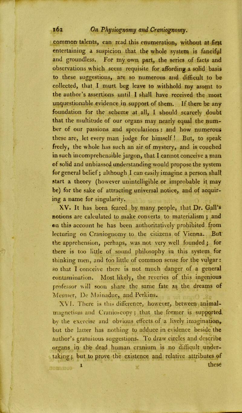 common talents, can read this enumeration, without at first entertaining a suspicion that the whole system is fancifpl and groundless. For lny own part, the series of facts and observations which seem requisite for affording a solid basis to these suggestions, are so numerous and difficult to be collected, that I must beg leave to withhold my assent to the author’s assertions until 1 shall have received the most unquestionable evidence in support of them. If there be any foundation for the scheme at all, I should scarcely doubt that the multitude of our organs may nearly equal the num- ber of our passions and speculations : and how numerous these are, let every man judge for himself! But, to speak freely, the whole has such an air of mystery, and is couched in such incomprehensible jargon, that I cannot conceive a man of solid and unbiassed understanding would propose the system for general belief; although I can easily imagine a person shall start a theory (however unintelligible or improbable it may be) for the sake of attracting universal notice, and of acquir- ing a name for singularity. XV. It has been feared by many people, that Dr. Gall’s notions are calculated to make converts to materialism ; and on this account he has been authoritatively prohibited from lecturing on Craniognomy to the citizens of Vienna. But the apprehension, perhaps, was not very well founded ; for there is too little of sound philosophy in this system for thinking men, and too little of common sense for the vulgar: so that I conceive there is not much dancer of a ceneral w contamination. Most likely, the reveries of this ingenious professor will soon share the same fate as the dreams of Mesmer, De Mainaduc, and Perkins. XVI. There is this difference, however, between animal- magnetism and Cranioscopy ; that the former is supported, bv the exercise and obvious effects of a lively imagination,, but the latter has nothing to adduce in evidence beside the author’s gratuitous suggestions. To draw circles and describe organs in the dead human cranium is no difficult under- taking; but to prove the existence and relative attributes of l these