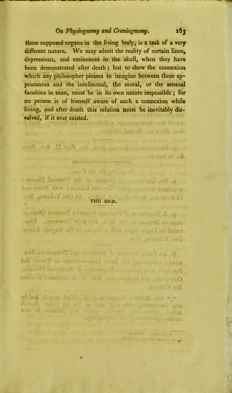 these supposed organs in the living body, is a task of a very different nature. We may admit the reality of certain lines, depressions, and eminences in the skull, when they have been demonstrated after death ; but to shew the connexion which any philosopher pleases to imagine between these ap- pearances and the intellectual, the moral, or the sensual faculties in man, must be in its own nature impossible; for no person is of himself aware of such a connexion while living, and after death this relation must be inevitably dis- solved, if it ever existed. ■H THE END. p w ' , i i -w!if .:mrr - : 7: j z *;0 f.fCJ n t.;' 1 * bdr n* riT ni ttn i >r.i, Iftoi.rrmirf- e ffivcr.