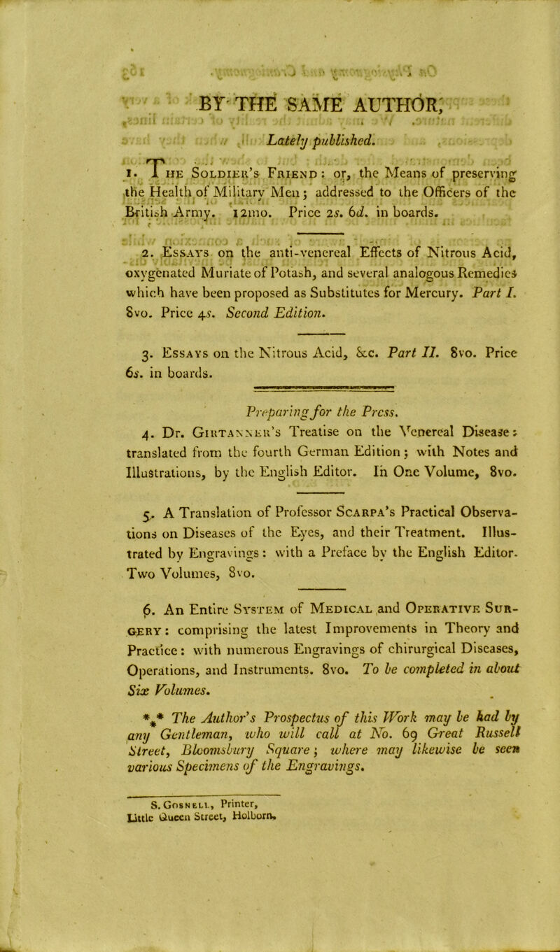 BY THE SAME AUTHOR,' [ tll&TV)) \o ^Jll, j(\j j-. » Lately published. i. The Soldier’s Friend: or, the Means of preserving the Health of Military Men : addressed to the Officers of the British Army. i2mo. Price 2a'. 6<i. in boards. ~ 2. Essays on the anti-venereal Effects of Nitrous Acid, oxygenated Muriate of Potash, and several analogous Remedies which have been proposed as Substitutes for Mercury. Part I. Svo. Price 4V. Second Edition. 3. Essays on the Nitrous Acid, See. Part II. Svo. Price 6s. in boards. Preparing for the Press. 4. Dr. Giutannek’s Treatise on the Venereal Disease v translated from the fourth German Edition; with Notes and Illustrations, by the English Editor. In One Volume, 8vo. 5. A Translation of Professor Scarpa’s Practical Observa- tions on Diseases of the Eyes, and their Treatment. Illus- trated by Engravings: with a Preface by the English Editor. Two Volumes, 8vo. 6. An Entire System of Medical and Operative Sur- gery : comprising the latest Improvements in Theory and Practice : with numerous Engravings of chirurgical Diseases, Operations, and Instruments. 8vo. To he completed in about Six Volumes. *%* The Author's Prospectus of this Work mag be had by any Gentleman, who will call at No. 69 Great Russell Street, Bloomsbury Square; where may likewise be seen various Specimens of the Engravings. S. Gosneli., Printer, Little Gtuccn Street, Holbom.
