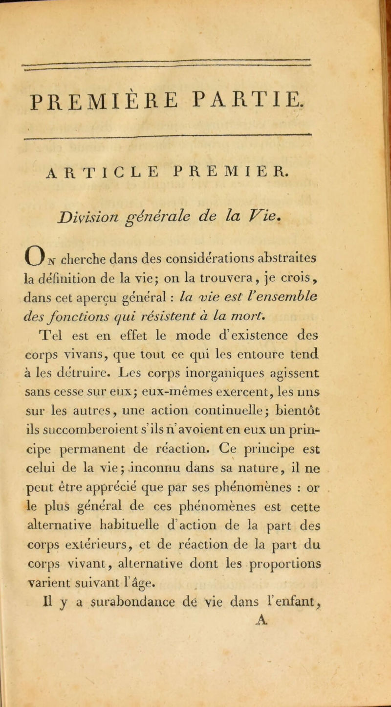 PREMIÈRE PARTIE. ARTICLE PREMIER. Division généi^ale de la Vie, On cherche dans des considérations abstraites la définition de la vie; on la trouvera, je crois, dans cet aperçu general : la vie est Vensemble des fonctions qui résistent à la mort. Tel est en effet le mode d’existence des corps vivans, que tout ce qui les entoure tend à les détruire. Les corps inorganiques agissent sans cesse sur eux; eux-mêmes exercent, les uns sur les autres, une action continuelle; bientôt ils SLiccomberoient s’ils n’avoient en eux un prin- cipe permanent de réaction. Ce principe est celui de la vie ; ânconnu dans sa nature, il ne peut être apprécié que par ses phénomènes : or le plus général de ces phénomènes est cette alternative habituelle d’action de la part des corps extérieurs, et de réaction de la part du corps vivant, alternative dont les proportions varient suivant l’âw. O Il y a surabondance de vie dans l’enfant^ A