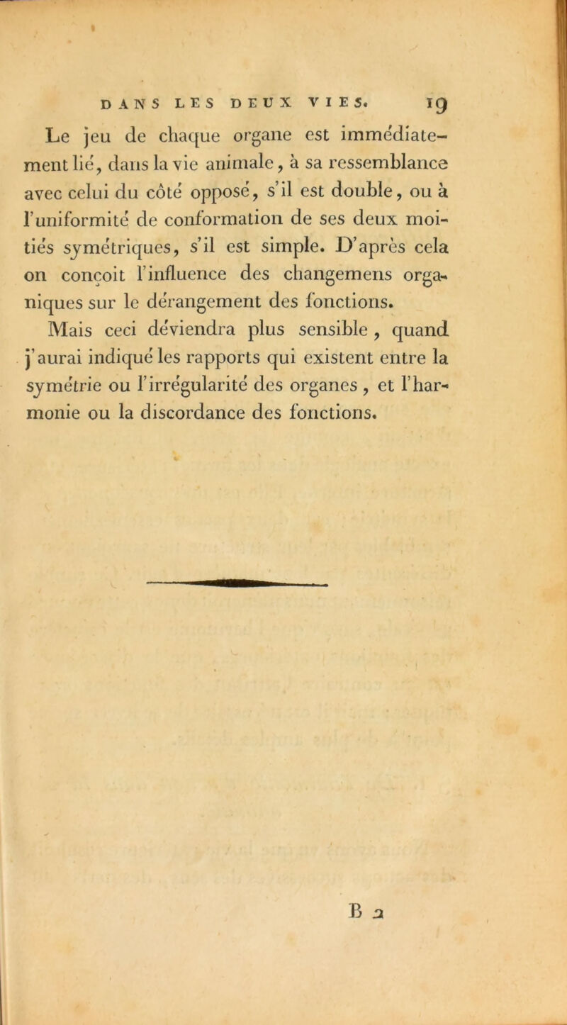 Le jeu de chaque organe est imme'diate- mentlië, dans la vie animale, à sa ressemblance avec celui du côte oppose, s’il est double, ou à runiformitë de conformation de ses deux moi- tiés symétriques, s’il est simple. D’après cela on conçoit l’influence des changemens orga- niques sur le dérangement des fonctions. Mais ceci deViendra plus sensible , quand j’aurai indiqué les rapports qui existent entre la symétrie ou l’irrégularité des organes , et l’har- monie ou la discordance des fonctions. B