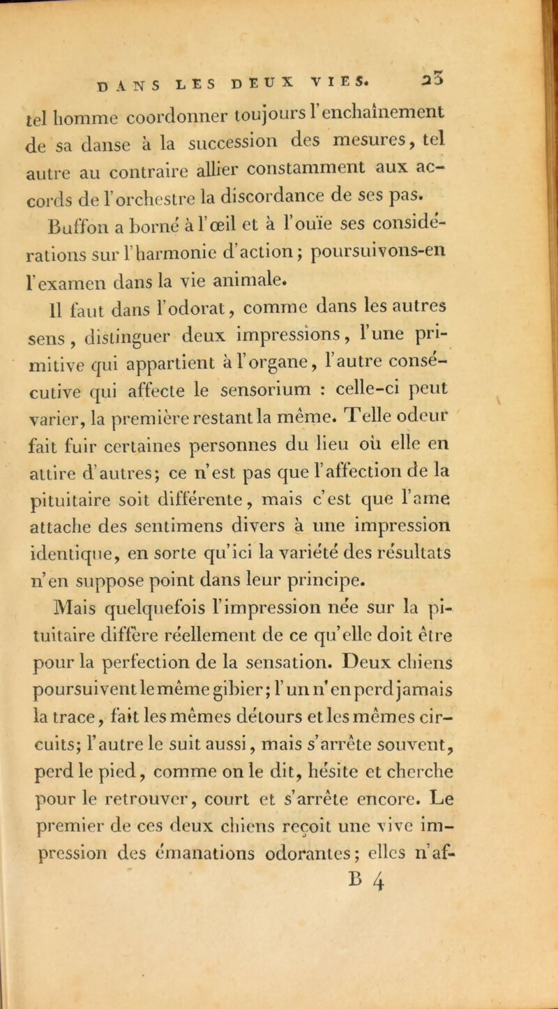 tel homme coordonner toujours 1 enchaînement de sa danse à la succession des mesures, tel autre au contraire allier constamment aux ac- cords de l’orchestre la discordance de ses pas. Buffon a borne à l’œil et à 1 ouie ses considé- rations sur l’harmonie d’action; poursuivons-en l’examen dans la vie animale. 11 faut dans l’odorat, comme dans les autres sens, distinguer deux impressions. Tune pri- mitive qui appartient à l’organe, l’autre consé- cutive qui affecte le sensorium ; celle-ci peut varier, la première restant la même. Telle odeur fait fuir certaines personnes du lieu oü elle en attire d’autres; ce n’est pas que l’affection de la pituitaire soit différente, mais c’est que l’arne attache des sentimens divers à une impression identique, en sorte qu’ici la variété des résultats n’en suppose point dans leur principe. Mais quelquefois l’impression née sur la pi- tuitaire diffère réellement de ce qu’elle doit être pour la perfection de la sensation. Deux chiens poursuivent le même gibier ; l’un ii en perd j amais la trace, fait les mêmes détours et les mêmes cir- cuits; l’autre le suit aussi, mais s’arrête souvent, perd le pied, comme on le dit, hésite et cherche pour le retrouver, court et s’arrête encore. Le premier de ces deux chiens reçoit une vive im- pression des émanations odorantes; elles n’af-