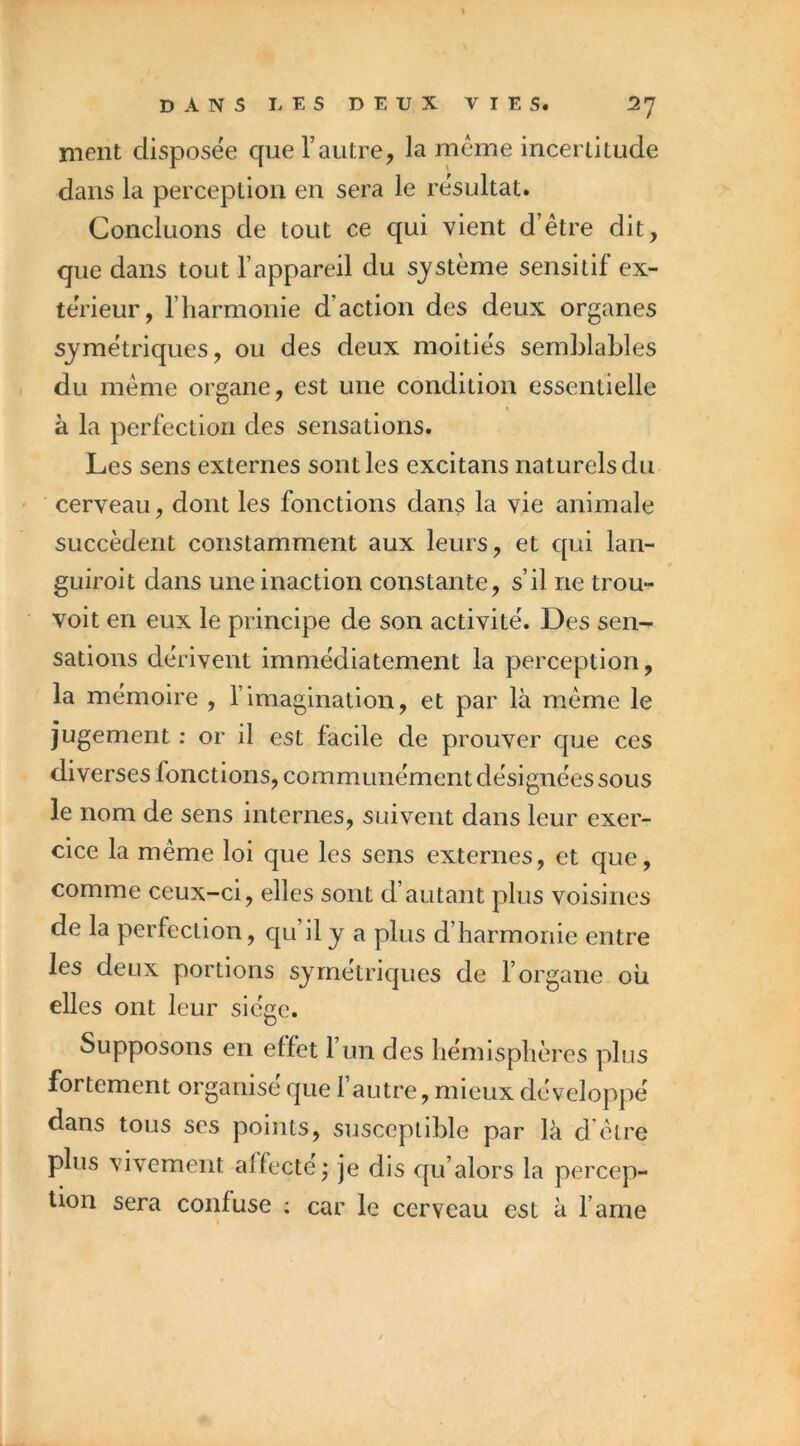 meut disposée que l’autre, la meme incertitude dans la perception en sera le résultat. Concluons de tout ce qui vient d’être dit, que dans tout l’appareil du système sensitif ex- teVieur, riiarmonie d’action des deux organes symétriques, ou des deux moitiés semMaLles du même organe, est une condition essentielle à la perfection des sensations. Les sens externes sont les excitans naturels du cerveau, dont les fonctions dans la vie animale succèdent constamment aux leurs, et qui lan- guiroit dans une inaction constante, s’il ne trou- voit en eux le principe de son activité. Des sen- sations dérivent immédiatement la perception, la mémoire , l’imagination, et par là même le jugement ; or il est facile de prouver que ces diverses fonctions, communément désignées sous le nom de sens internes, suivent dans leur exer- cice la même loi que les sens externes, et que, comme ceux-ci, elles sont d’autant plus voisines de la perfection, qu’il y a plus d’harmonie entre les deux portions symétriques de l’organe où elles ont leur siège. Supposons en effet l’un des hémisphères plus fortement organisé que l’autre, mieux développé dans tous scs points, susceptible par là d être plus vivement affecte^ je dis qu’alors la percep- tion sera confuse ; car le cerveau est à l’ame I