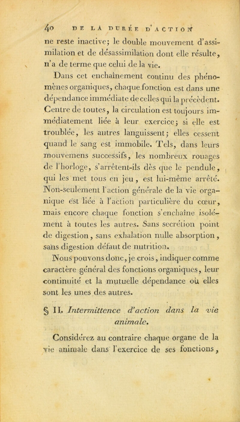 ne reste inactive; le clouLle mouvement d’assi- milation et de désassimilation dont elle résulté, n’a de terme que celui de la vie. Dans cet enchaînement continu des phéno- mènes organiques, chaque fonction est dans une dépendance immédiate de celles qui la précèdent. Centre de toutes, la circulation est toujours im- médiatement liée à leur exercice; si elle est troublée, les autres languissent; elles cessent quand le sang est immobile. Tels, dans leurs moLivemens successifs, les nombreux rouages de l’horloge, s’arrêtent-ils dès que le pendule, qui les met tous en jeu , est lui-même arrêté. Non-seulement faction générale de la vie orga- nique est liée à faction particulière du cœur, mais encore chaque fonction s’enchaîne isolé- ment à toutes les autres. Sans secrétion point de digestion, sans exhalation nulle absorption, sans digestion défaut de nutrition. Nous pouvons donc, je crois, indiquer comme caractère général des fonctions organiques, leur continuité et la mutuelle dépendance où elles sont les unes des autres. §11. Intermittence d'action daiu la 'vie animale. Considérez au contraire chaque organe de la vie animale dans fexercice de ses fonctions,