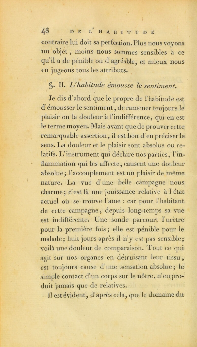 4^ de LHABITTJDE contraire lui doit sa perfection. Plus nous voyons un objet , moins nous sommes sensibles à ce qu’il a de pénible ou d’agréable, et mieux nous en jugeons tous les attributs. §. II. L hahitude emousse le sentiment. Je dis d’abord que le propre de l’habitude est d’émousser le sentiment, de ramener toujours le plaisir ou la douleur à l’indifférence, qui en est le terme moyen. Mais avant que de prouver cette remarquable assertion, il est bon d’en préciser le sens. La douleur et le plaisir sont absolus ou re- latifs. L’instrument qui déchire nos parties, l’in- flammation qui les affecte, causent une douleur absolue; l’accouplement est un plaisir de même nature. La vue d’une belle campagne nous charme; c’est là une jouissance relative à l’état actuel ou se trouve famé : car pour l’habitant de cette campagne, depuis long-temps sa vue est indifférente. Une sonde parcourt l’urètre pour la première fois ; elle est pénible pour le malade; huit jours après il n’y est pas sensible; Amila une douleur de comparaison. Tout ce qui agit sur nos organes en détruisant leur tissu, est toujours cause d’une sensation absolue ; le simple contact d’un corps sur le nôtre, n’en pro- duit jamais que de relatives. 11 est évident, d’après cela, que le domaine du