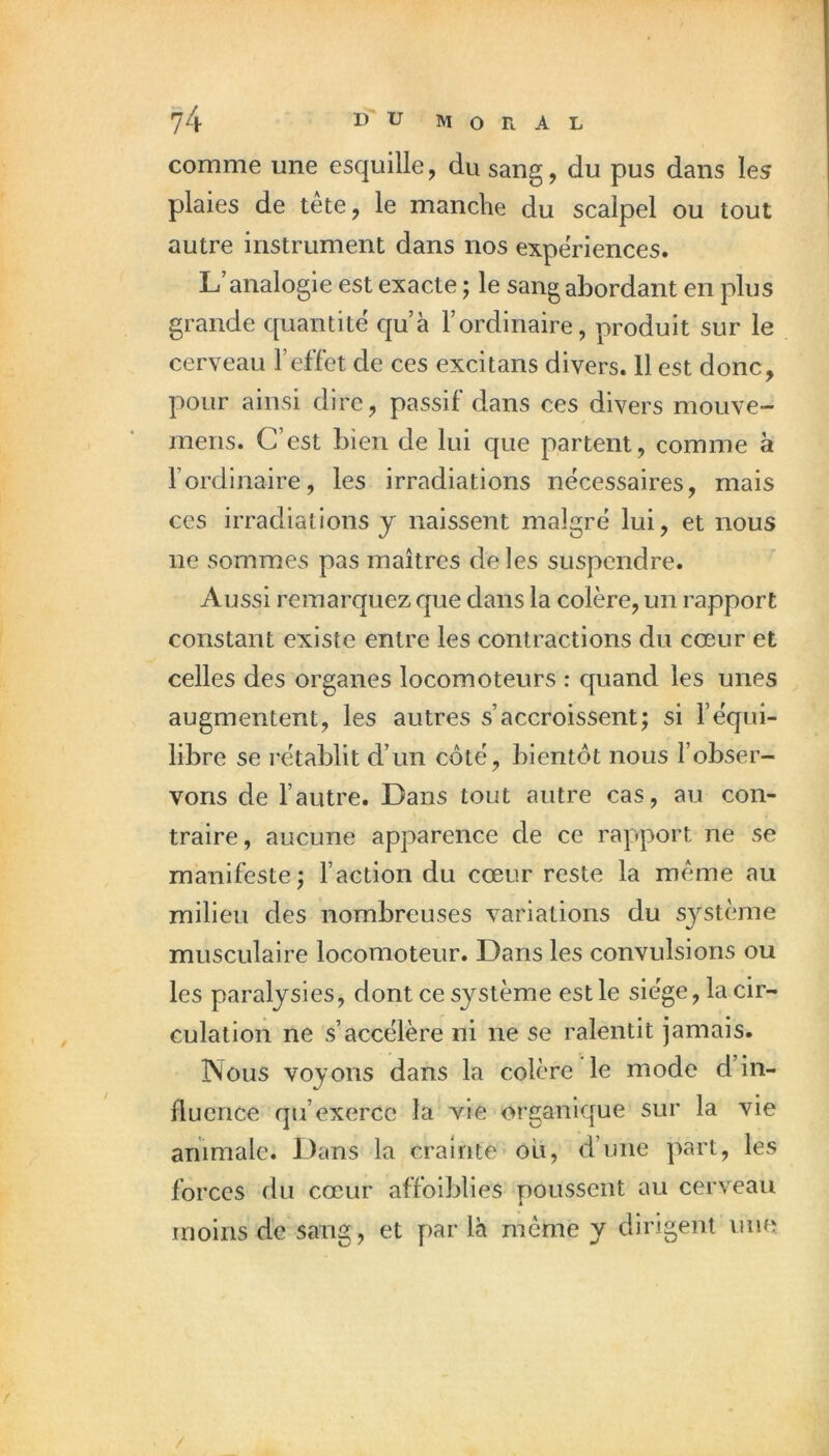 comme une esquille, du sang, du pus dans les plaies de tête, le manche du scalpel ou tout autre instrument dans nos expériences. L’analogie est exacte ; le sang abordant en plus grande quantité c|u’à l’ordinaire, produit sur le cerveau l’effet de ces excitans divers. 11 est donc, pour ainsi dire, passif dans ces divers mouve- mens. C’est bien de lui que partent, comme à l’ordinaire, les irradiations nécessaires, mais ces irradiations y naissent malgré lui, et nous ne sommes pas maîtres de les suspendre. ^ Aussi remarquez que dans la colère, un rapport constant existe entre les contractions du cœur et celles des organes locomoteurs : quand les unes augmentent, les autres s’accroissent; si l’équi- libre se rétablit d’un côté, bientôt nous l’obser- vons de l’autre. Dans tout autre cas, au con- traire, aucune apparence de ce rapport ne se manifeste; l’action du cœur reste la même au milieu des nombreuses variations du système musculaire locomoteur. Dans les convulsions ou les paralysies, dont ce système est le siège, la cir- culation ne s’accélère ni ne se ralentit jamais. INoiis voyons dans la colère le mode d’in- fluence qu’exerce la vie organique sur la vie animale. Dans la crainte ou, d’une part, les forces du cœur affoiblies poussent au cerveau moins de sang, et yiar là même y dirigent une f