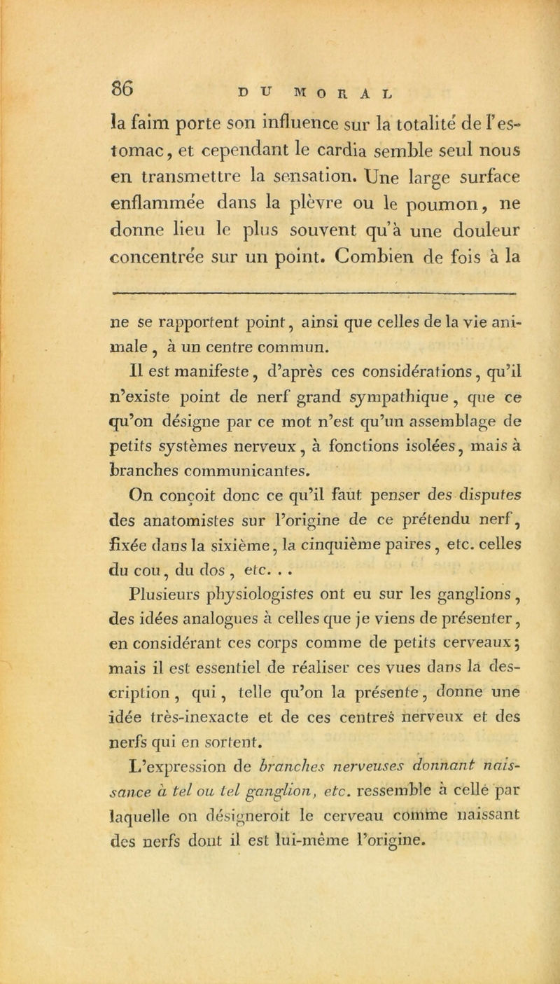 !a faim porte son influence sur la totalité de l’es- tomac, et cependant le cardia semble seul nous en transmettre la sensation. Une large surface enflammee dans la plèvre ou le poumon, ne donne lieu le plus souvent qu’à une douleur concentrée sur un point. Combien de fois à la ne se rapportent point, ainsi que celles de la vie ani- male , à un centre commun. Il est manifeste, d’après ces considérations, qu’il n’existe point de nerf grand sympathique, que ce qu’on désigne par ce mot n’est qu’un assemblage de petits systèmes nerveux, à fonctions isolées, mais à branches communicantes. On conçoit donc ce qu’il faut penser des disputes des anatomistes sur l’origine de ce prétendu nerf, fixée dans la sixième, la cinquième paires , etc. celles du cou, du dos , etc. . . Plusieurs physiologistes ont eu sur les ganglions, des idées analogues à celles que je viens de présenter, en considérant ces corps comme de petits cerveaux; mais il est essentiel de réaliser ces vues dans la des- cription , qui, telle qu’on la présente, donne une idée très-inexacte et de ces centres nerveux et des nerfs qui en sortent. L’expression de branches nerveuses donnant nais- sance à tel ou tel ganglion, etc. ressemble à celle par laquelle on désigneroit le cerv^'eau comme naissant des nerfs dont il est lui-même l’origine.