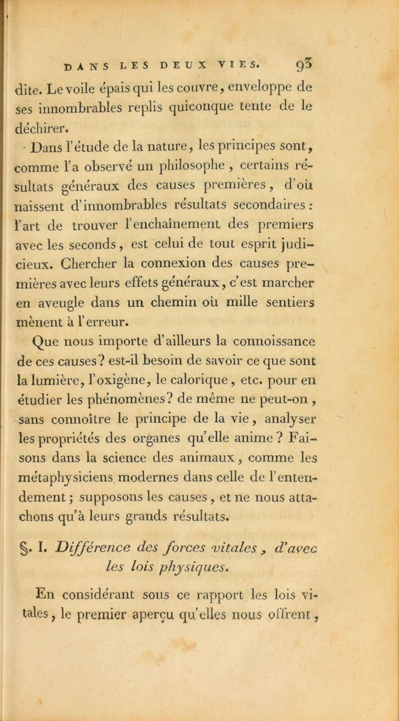 i dans les deux vies. q5 dite. Le voile épais qui les couvre, enveloppe de ses innombrables replis quiconque tente de le déchirer. ■ Dans l’etude de la nature, les principes sont, comme Ta observé un philosophe , certains ré- sultats généraux des causes premières, d’où naissent d’innombrables résultats secondaires: l’art de trouver l’enchaînement des premiers avec les seconds, est celui de tout esprit judi- cieux. Chercher la connexion des causes pre- mières avec leurs effets généraux, c’est marcher en aveugle dans un chemin où mille sentiers mènent à l’erreur. Que nous importe d’ailleurs la connoissance de ces causes? est-il besoin de savoir ce que sont la lumière, l’oxigène, le calorique, etc. pour en étudier les phénomènes? de même ne peut-on , sans connoître le principe de la vie, analyser les propriétés des organes quelle anime? Fai- sons dans la science des animaux, comme les métaphysiciens.modernes dans celle de l’enten- dement ; supposons les causes , et ne nous atta- chons qu’à leurs grands résultats. §. I. Différence des forces 'vitales , d*açec les lois physiques. En considérant sous ce rapport les lois vi- tales , le premier aperçu qu’elles nou5 offrent,