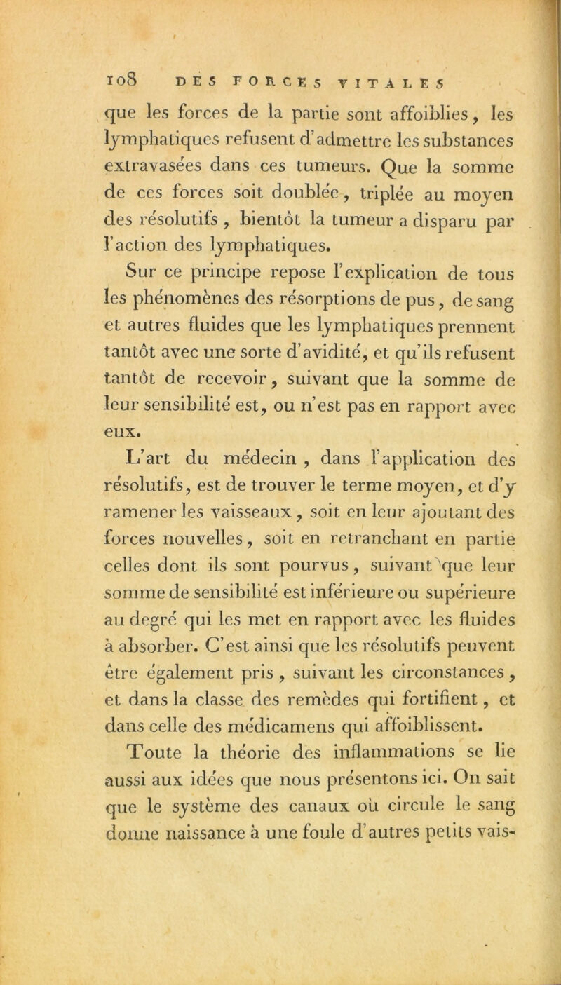 que les forces de la partie sont affoiblies, les lymphatiques refusent d’admettre les substances extravasëes dans ces tumeurs. Que la somme de ces forces soit doublée, triplée au moyen des résolutifs , bientôt la tumeur a disparu par l’action des lymphatiques. Sur ce principe repose l’explication de tous les phénomènes des résorptions de pus, de sang et autres fluides que les lymphatiques prennent tantôt avec une sorte d’avidité, et qu’ils refusent tantôt de recevoir, suivant que la somme de leur sensibilité est, ou n’est pas en rapport avec eux. L’art du médecin , dans l’application des résolutifs, est de trouver le terme moyen, et d’y ramener les vaisseaux , soit en leur ajoutant des forces nouvelles, soit en retranchant en partie celles dont ils sont pourvus, suivant que leur somme de sensibilité est inférieure ou supérieure au degré qui les met en rapport avec les fluides à absorber. C’est ainsi que les résolutifs peuvent être également pris , suivant les circonstances , et dans la classe des remèdes qui fortifient, et dans celle des médicamens qui affoiblissent. Toute la théorie des inflammations se lie aussi aux idées que nous présentons ici. On sait que le système des canaux où circule le sang donne naissance à une foule d’autres petits vais-