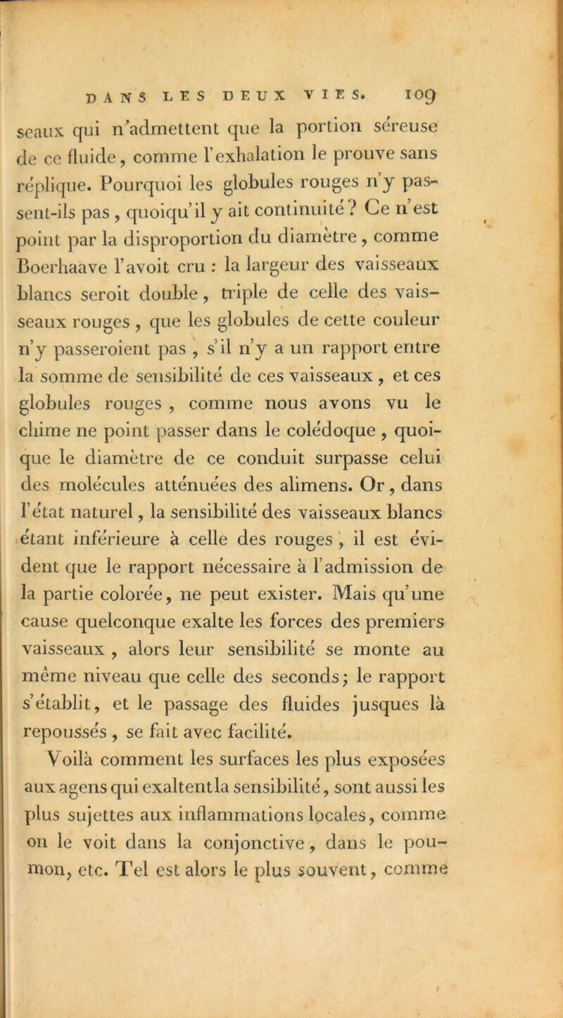 seaux qui n^admettent que la portion sereuse de ce fluide, comme l’exhalation le prouve sans répliqué. Pourquoi les globules rouges ny pas- sent-ils pas , quoiqu’il y ait continuité ? Ce n est point par la disproportion du diamètre, comme Boerhaave l’avoit cru : la largeur des vaisseaux blancs seroit double, triple de celle des vais- I seaux rouges , que les globules de cette couleur n’y passeroient pas , s’il n’y a un rapport entre la somme de sensibilité de ces vaisseaux , et ces globules rouges , comme nous avons vu le cliime ne point passer dans le colédoque , quoi- que le diamètre de ce conduit surpasse celui des molécules atténuées des alimens. Or, dans l’état naturel, la sensibilité des vaisseaux blancs étant inférieure à celle des rouges , il est évi- dent que le rapport nécessaire à l’admission de la partie colorée, ne peut exister. Mais qu’une cause quelconque exalte les forces des premiers vaisseaux , alors leur sensibilité se monte au même niveau que celle des seconds; le rapport s’établit, et le passage des fluides jusques là repoussés , se fait avec facilité. Voilà comment les surfaces les plus exposées aux agens C{ui exaltentla sensibilité, sont aussi les plus sujettes aux inflammations locales, comme on le voit dans la conjonctive, dans le pou- mon, etc. Tel est alors le plus souvent, comme