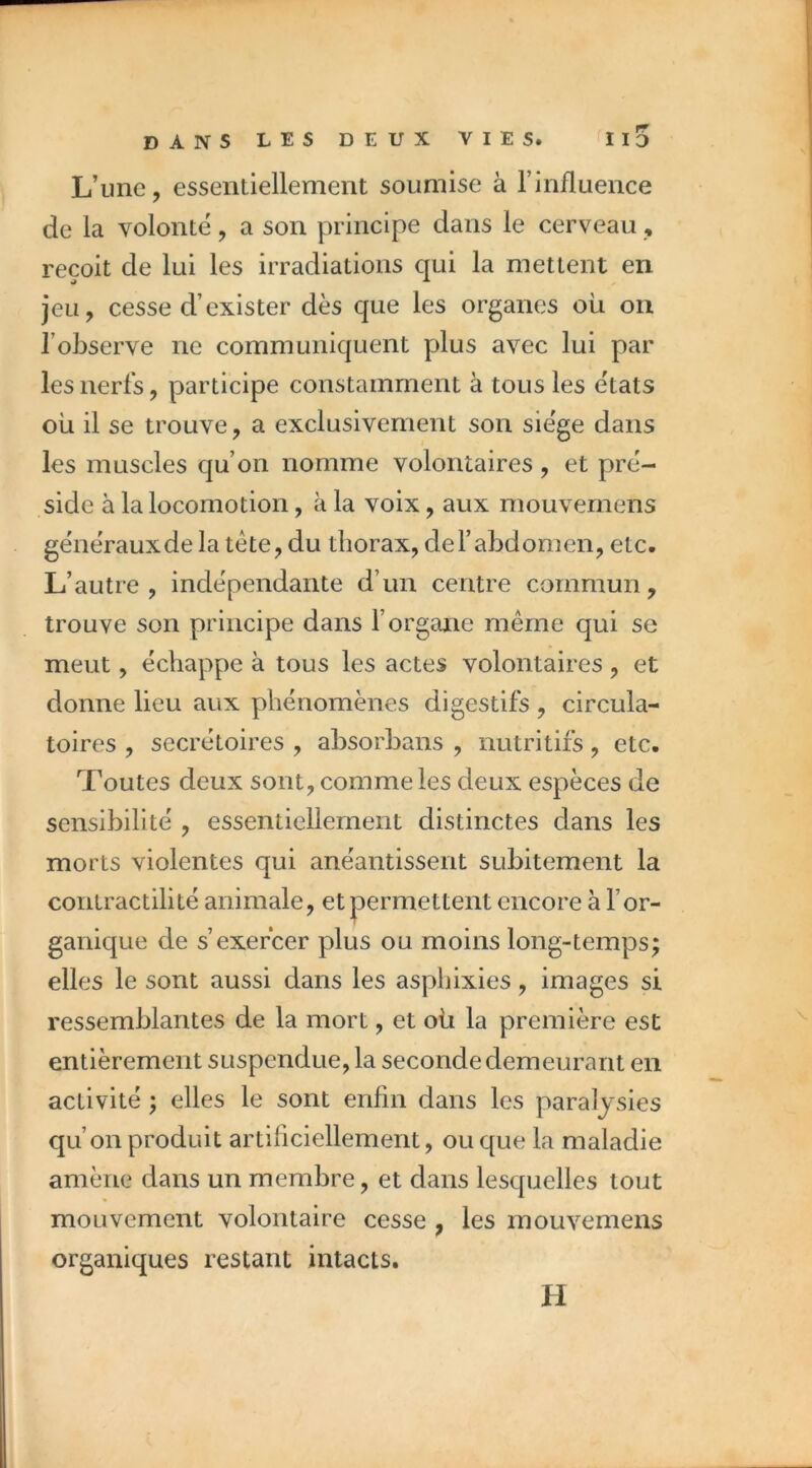 L’une, essentiellement soumise à l’influence de la volonté, a son principe dans le cerveau, reçoit de lui les irradiations qui la mettent en jeu, cesse d’exister dès que les organes où ou l’observe ne communiquent plus avec lui par les nerfs, participe constamment à tous les états ou il se trouve, a exclusivement son siège dans les muscles qu’on nomme volontaires, et pré- side à la locomotion, à la voix, aux mouvernens générauxde la tête, du thorax, del’abdomen, etc. L’autre, indépendante d’un centre commun, trouve son principe dans l’organe même qui se meut, échappe à tous les actes volontaires , et donne lieu aux phénomènes digestifs , circula- toires , secrétoires , absorbans , nutritifs, etc. Toutes deux sont, comme les deux espèces de sensibilité , essentiellement distinctes dans les morts violentes qui anéantissent subitement la contractilité animale, et permettent encore à l’or- ganique de s’exercer plus ou moins long-temps; elles le sont aussi dans les aspbixies, images si ressemblantes de la mort, et où la première est entièrement suspendue, la seconde demeurant en activité ; elles le sont enfin dans les paralysies qu’on produit artiliciellement, ou que la maladie amène dans un membre, et dans lesquelles tout mouvement volontaire cesse , les mouvernens organiques restant intacts. H