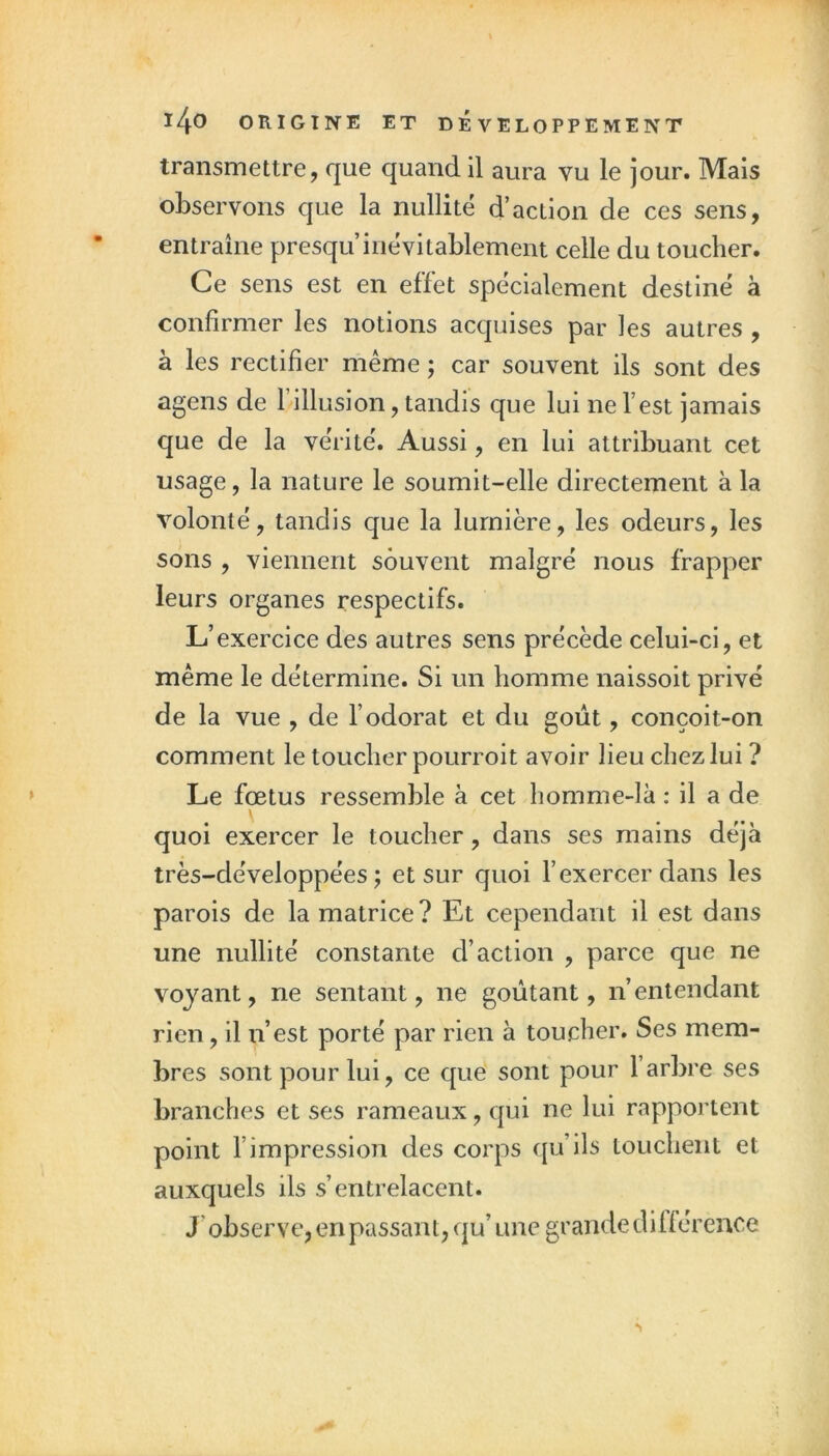 1 140 ORIGINE ET DÉVELOPPEMENT | transmettre, que quand il aura vu le jour. Mais | observons que la nullité d’action de ces sens, • entraîne presqu inévitablement celle du toucher. | Ce sens est en effet spécialement destiné à i confirmer les notions acquises par les autres , | à les rectifier même ; car souvent ils sont des | agens de l’illusion, tandis que lui ne l’est jamais ,, que de la vérité. Aussi, en lui attribuant cet usage, la nature le soumit-elle directement à la volonté, tandis que la lumière, les odeurs, les i sons , viennent souvent malgré nous frapper leurs organes respectifs. L’exercice des autres sens précède celui-ci, et même le détermine. Si un homme naissoit privé de la vue , de l’odorat et du goût, conçoit-on comment le toucher pourroit avoir lieu chez lui ? Le fœtus ressemble à cet homme-là : il a de quoi exercer le toucher, dans ses mains déjà très-développées ; et sur cjuoi l’exercer dans les parois de la matrice ? Et cependant il est dans une nullité constante d’action , parce que ne voyant, ne sentant, ne goûtant, n’entendant rien, il n’est porté par rien à toucher. Ses mem- bres sont pour lui, ce que sont pour l’arbre ses branches et ses rameaux, qui ne lui rapportent point l’impression des corps qu’ils touchent et auxquels ils s’entrelacent. J’observe, en passant, qu’ une grande différence