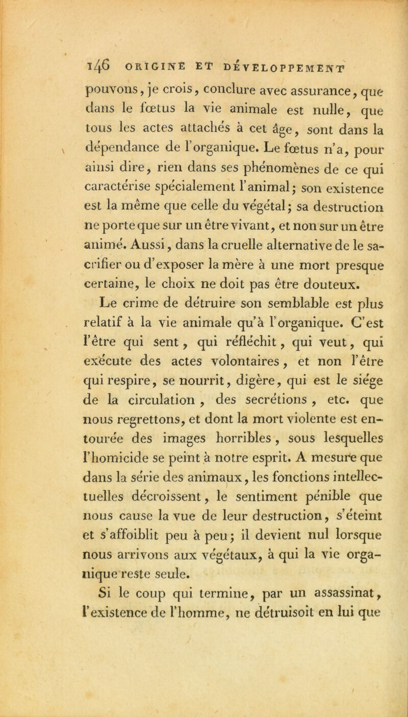 pouvons, je crois, conclure avec assurance, que dans le fœtus la vie animale est nulle, que tous les actes attaches à cet âge, sont dans la dépendance de l’organique. Le fœtus n a, pour ainsi dire, rien dans ses phénomènes de ce qui caractérise spécialement l’animal; son existence est la même que celle du végétal; sa destruction ne porte que sur un être vivant, et non sur un être animé. Aussi, dans la cruelle alternative de le sa- crifier ou d’exposer la mère à une mort presque certaine, le choix ne doit pas être douteux. Le crime de détruire son semblable est plus relatif à la vie animale qu’à l’organique. C’est l’être qui sent, qui réfléchit, qui veut, qui exécute des actes volontaires, et non l’être qui respire, se nourrit, digère, qui est le siège de la circulation , des secrétions , etc. que nous regrettons, et dont la mort violente est en- tourée des images horribles, sous lesquelles l’homicide se peint à notre esprit. A mesure que dans la série des animaux, les fonctions intellec- tuelles décroissent, le sentiment pénible que nous cause la vue de leur destruction, s’éteint et s’affoiblit peu à peu; il devient nul lorsque nous arrivons aux végétaux, à qui la vie orga- nique reste seule. Si le coup qui termine, par un assassinat, l’existence de l’homme, ne détruisoit en lui que