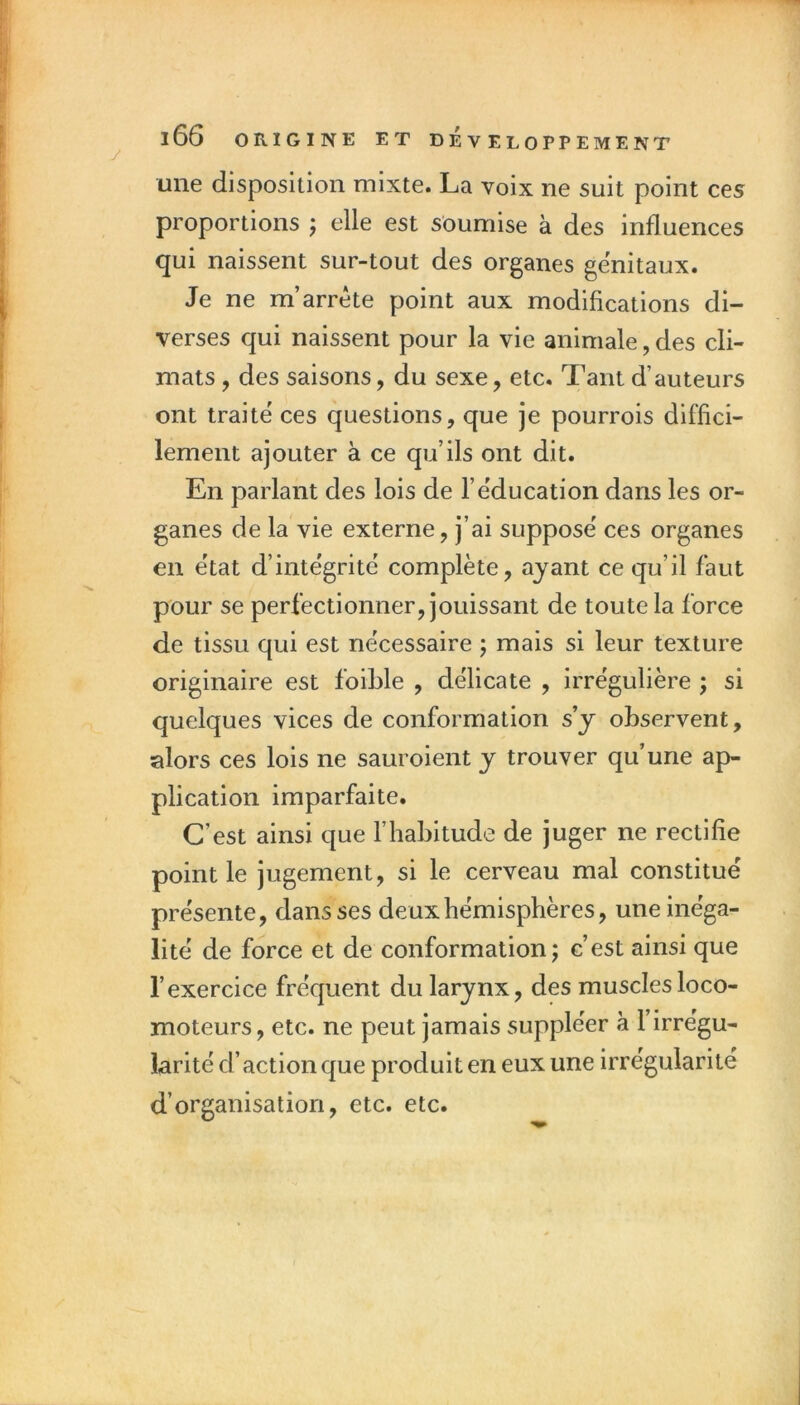 une disposition mixte. La voix ne suit point ces proportions j elle est soumise à des influences qui naissent sur-tout des organes génitaux. Je ne m’arrête point aux modifications di- verses qui naissent pour la vie animale, des cli- mats , des saisons, du sexe, etc. Tant d’auteurs ont traite ces questions, que je pourrois diffici- lement ajouter à ce qu’ils ont dit. En parlant des lois de l’e'ducation dans les or- ganes de la vie externe, j’ai suppose ces organes en état d’inte'grité complète, ayant ce qu’il faut pour se perfectionner, jouissant de toute la force de tissu qui est nécessaire 5 mais si leur texture originaire est foiLle , délicate , irrégulière ; si quelques vices de conformation s’y observent, alors ces lois ne sauroient y trouver qu’une ap- plication imparfaite. C’est ainsi que l’habitude de juger ne rectifie point le jugement, si le cerveau mal constitué présente, dans ses deux hémisphères, une inéga- lité de force et de conformation; c’est ainsi que l’exercice fréquent du larynx, des musclesloco- moteurs, etc. ne peut jamais suppléer à 1 irrégu- larité d’action que produit en eux une irrégularité d’organisation, etc. etc.