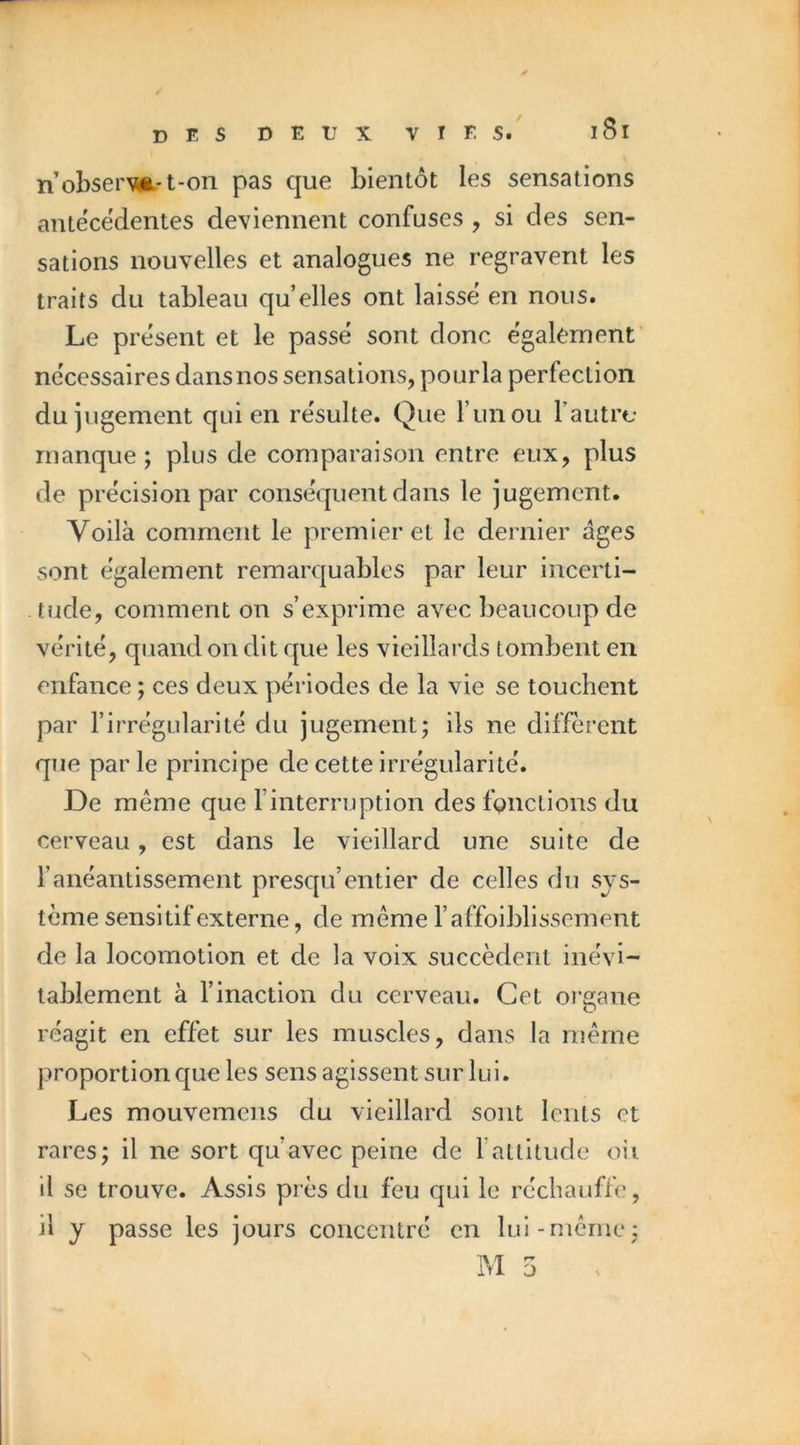 / des deux vies. i8i nobserm-t-on pas que bientôt les sensations antécédentes deviennent confuses , si des sen- sations nouvelles et analogues ne regravent les traits du tableau qu’elles ont laissé en nous. Le présent et le passé sont donc également' nécessaires dansnos sensations, pourla perfection du jugement qui en résulte. Que runou Taiitre manque; plus de comparaison entre eux, plus de précision par conséquent dans le jugement. Voilà comment le premier et le dernier âges sont également remarquables par leur incerti- tude, comment on s’exprime avec beaucoup de vérité, quand on dit que les vieillards tombent en enfance ; ces deux périodes de la vie se touchent par l’irrégularité du jugement; ils ne diffèrent que parle principe de cette irrégularité. De même que l’interruption des fonctions du cerveau, est dans le vieillard une suite de l’anéantissement presqu’entier de celles du sys- tème sensitif externe, de même l’affoiblissement de la locomotion et de la voix succèdent inévi- tablement à l’inaction du cerveau. Cet oi'gane réagit en effet sur les muscles, dans la même proportion que les sens agissent sur lui. Les mouvemens du vieillard sont lents et rares; il ne sort qu’avec peine de fatlitude oii il se trouve. Assis près du feu qui le réchauffe, il y passe les jours concentré en lui-même;