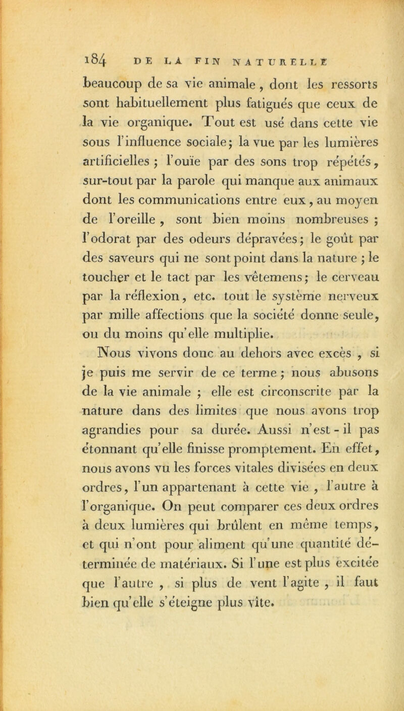 beaucoup de sa vie animale , dont les ressorts sont habituellement plus fatigues que ceux de la vie organique. Tout est usé dans cette vie sous l’influence sociale; la vue par les lumières artificielles ; l’ouïe par des sons trop répétés, sur-tout par la parole qui manque aux animaux dont les communications entre eux, au moyen de l’oreille , sont bien moins nombreuses ; l’odorat par des odeurs dépravées; le goût par des saveurs qui ne sont point dans la nature ; le toucher et le tact par les vétemens ; le cerveau par la réflexion, etc. tout le système nerveux par mille affections que la société donne seule, ou du moins qu’elle multiplie. Nous vivons donc au dehors avec excès , si je puis me servir de ce terme ; nous abusons de la vie animale ; elle est circonscrite par la nature dans des limites que nous avons trop agrandies pour sa durée. Aussi n’est - il pas étonnant quelle finisse promptement. En effet, nous avons vu les forces vitales divisées en deux ordres, l’un appartenant à cette vie , l’autre à l’organique. On peut comparer ces deux ordres à deux lumières qui brûlent en même temps, et qui n’ont pour aliment qu’une quantité dé- terminée de matériaux. Si l’une est plus excitée que l’autre , si plus de vent l’agite , il faut bien quelle s’éteigne plus vite.