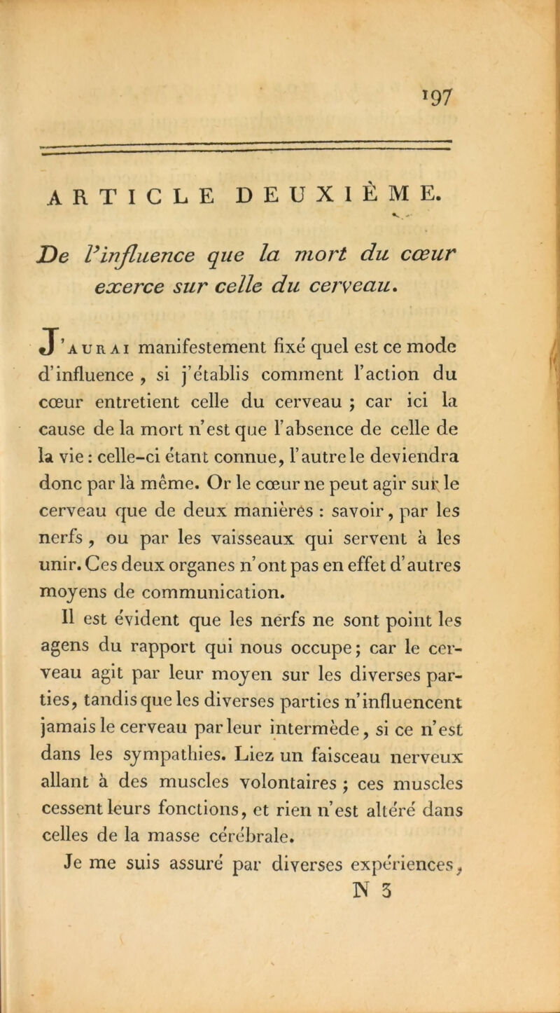 >97 ARTICLE DEUXIÈME. De Vinfluence que la mort du cœur exerce sur celle du cerveau^ J’aurai manifestement fixé quel est ce mode d’influence , si j’établis comment l’action du cœur entretient celle du cerveau ; car ici la cause de la mort n’est que l’absence de celle de la vie : celle-ci étant connue, l’autre le deviendra donc par là même. Or le cœur ne peut agir sui; le cerveau que de deux manières : savoir, par les nerfs, ou par les vaisseaux qui servent à les unir. Ces deux organes n’ont pas en effet d’autres moyens de communication. Il est évident que les nerfs ne sont point les agens du rapport qui nous occupe ; car le cer- veau agit par leur moyen sur les diverses par- ties, tandis que les diverses parties n’influencent jamais le cerveau parleur intermède, si ce n’est dans les sympathies. Liez un faisceau nerveux allant à des muscles volontaires ; ces muscles cessent leurs fonctions, et rien n’est altéré dans celles de la masse cérébrale. Je me suis assuré par diverses expériences, N 3