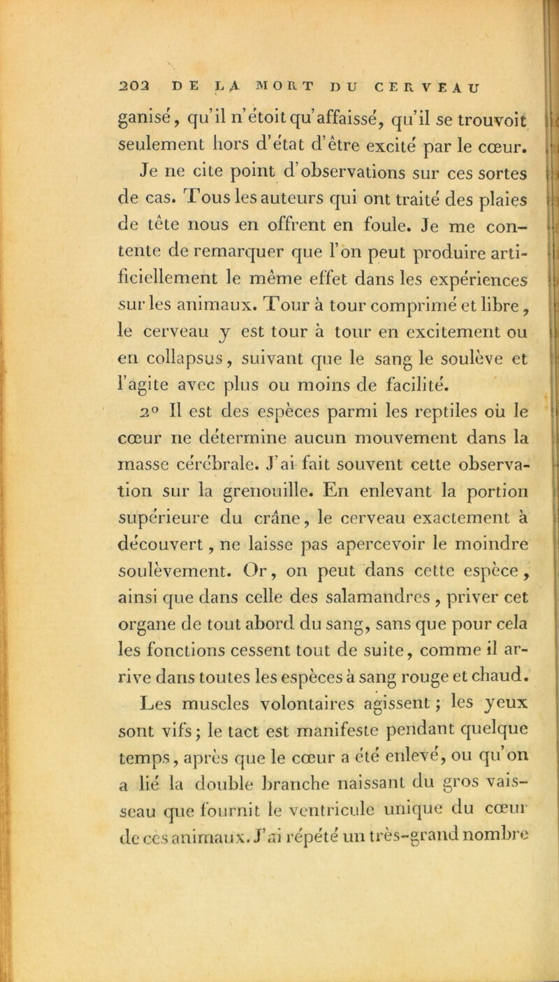 ganisé, qu’il ii’ëtoit qu’affaisse, qu’il se trouvoit seulement hors d’ëtat d’être excite par le cœur. Je ne cite point d’observations sur ces sortes de cas. Tous les auteurs qui ont traité des plaies de tête nous en offrent en foule. Je me con- tente de remarquer que l’on peut produire arti- ficiellement le même effet dans les expériences sur les animaux. Tour à tour comprimé et libre, le cerveau y est tour à tour en excitement ou en collapsus, suivant que le sang le soulève et l’agite avec plus ou moins de facilité. 2° Il est des espèces parmi les reptiles oii le cœur ne détermine aucun mouvement dans la masse cérébrale. J’ai fait souvent cette observa- tion sur la grenouille. En enlevant la portion supérieure du crâne, le cerveau exactement à découvert, ne laisse pas apercevoir le moindre soulèvement. Or, on peut dans cette espèce, ainsi que dans celle des salamandres , priver cet organe de tout abord du sang, sans que pour cela les fonctions cessent tout de suite, comme il ar- rive dans toutes les espèces à sang rouge et chaud. Les muscles volontaires agissent ; les yeux sont vifs; le tact est manifeste pendant quelque temps, après que le cœur a été enleve, ou qu on a lié la double branche naissant du gros vais- seau que fournit le ventricule unique du cœur de CCS animaux. J’ai répété un très-grand nombre