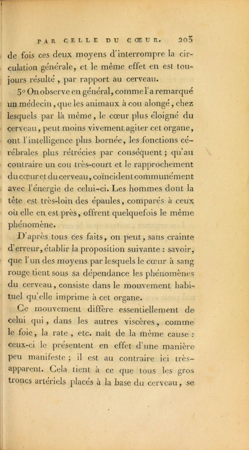 de fois ces deux moyens d’interrompre la cir- culation gëneVale, et le même effet en est tou- jours résulte , par rapport au cerveau. 3° On observe en général, comme l’a remarqué un médecin, que les animaux à cou alongé, chez lesquels par là même, le cœur plus éloigné du cerveau, peut moins vivement agiter cet organe, ont rintelligence plus bornée, les fonctions cé- rébrales plus rétrécies par conséquent ; qu’au contraire un cou très-court et le rapprochement * ducœuretducerveau,coïncidentcommunément avec l’énergie de celui-ci. Les hommes dont la tête est très-loin des épaules, comparés à ceux où elle en est près, offrent quelquefois le même phénomène. D’après tous ces faits, on peut, sans crainte d’erreur, établir la proposition suivante : savoir, que l’un des moyens par lesquels le cœur à sang rouge tient sous sa dépendance les phénomènes du cerveau, consiste dans le mouvement habi- tuel qu’elle imprime à cet organe. Ce mouvement diffère essentiellement de celui qui, dans les autres viscères, comme le foie, la rate , etc. naît de la même cause : ceux-ci le présentent en effet d’une manière peu manifeste ; il est au contraire ici très- apparent. Gela tient à ce que tous les gros troncs artériels placés à la base du cerveau, se