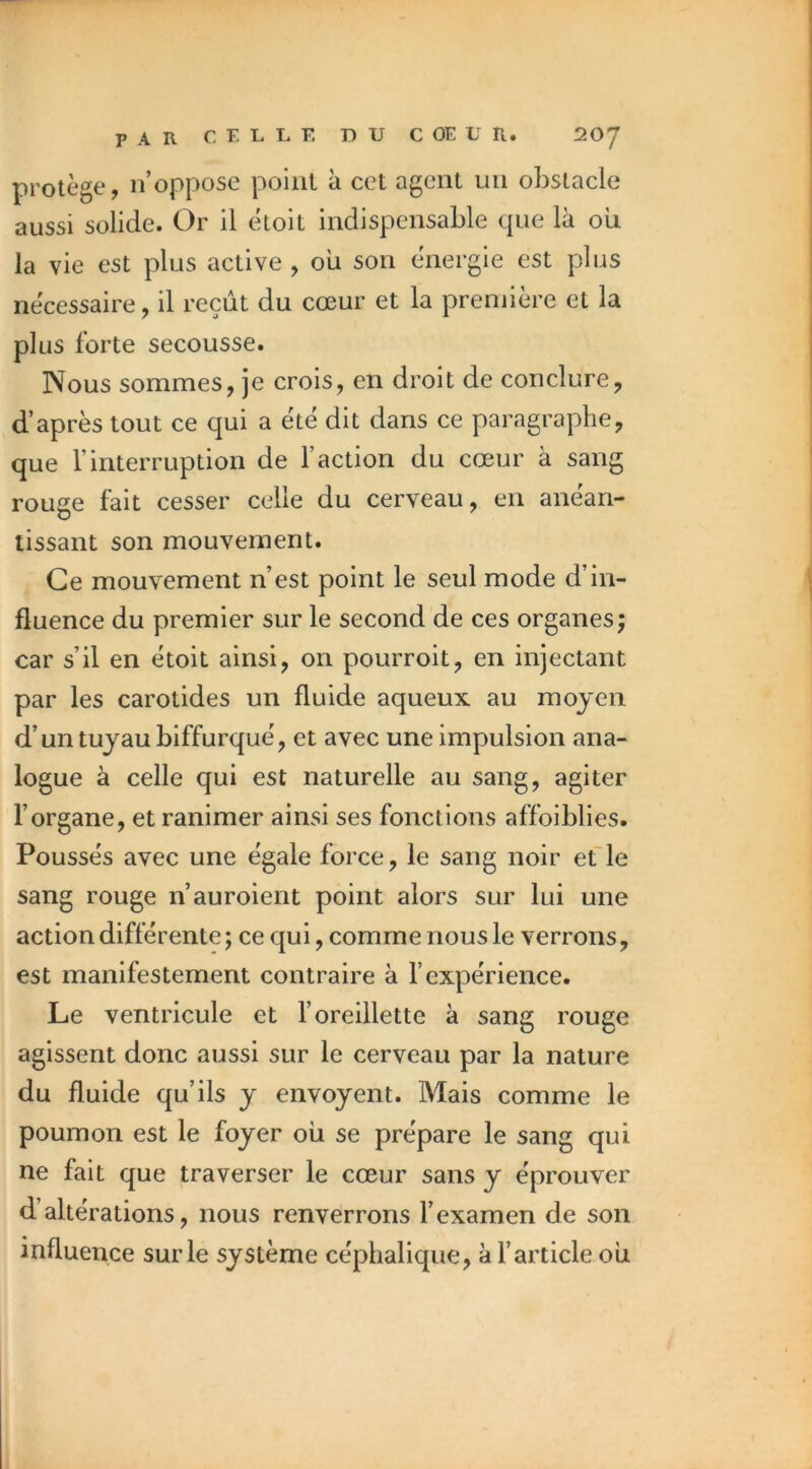 protège, n’oppose point à cet agent un obstacle aussi solide. Or il étoit indispensable que là oii la vie est plus active , oii son énergie est plus nécessaire, il reçût du cœur et la première et la plus forte secousse. Nous sommes, je crois, en droit de conclure, d’après tout ce qui a été dit dans ce paragraphe, que l’interruption de l’action du cœur à sang rouge fait cesser celle du cerveau, en anéan- tissant son mouvement. Ce mouvement n’est point le seul mode d’in- fluence du premier sur le second de ces organes; car s’il en étoit ainsi, on pourroit, en injectant par les carotides un fluide aqueux au moyen d’un tuyau biffurqué, et avec une impulsion ana- logue à celle qui est naturelle au sang, agiter l’organe, et ranimer ainsi ses fonctions affoiblies. Poussés avec une égale force, le sang noir et le sang rouge n’auroient point alors sur lui une action différente ; ce qui, comme nous le verrons, est manifestement contraire à l’expérience. Le ventricule et l’oreillette à sang rouge agissent donc aussi sur le cerveau par la nature du fluide qu’ils y envoyent. Mais comme le poumon est le foyer ou se prépare le sang qui ne fait que traverser le cœur sans y éprouver d’altérations, nous renverrons l’examen de son influence sur le système céphalique, à l’article ou