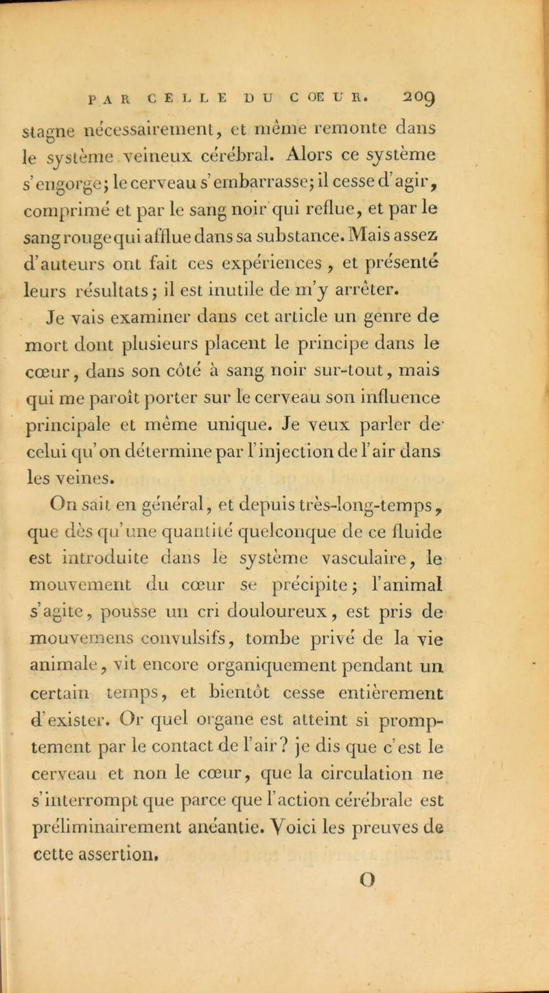 Stagne iiecessaireiiienl, et même remonte dans le système veineux cérébral. Alors ce système s engorge; le cerveau s’embarrasse; il cesse d’agir, comprimé et par le sang noir*qui reflue, et par le sangrougequi afllue dans sa substance. Mais assez d’auteurs ont fait ces expériences , et présente leurs résultats; il est inutile de m’y arrêter. Je vais examiner dans cet article un genre de mort dont plusieurs placent le principe dans le cœur, dans son côté à sang noir sur-tout, mais qui me paroît porter sur le cerveau son influence principale et même unique. Je veux parler de’ celui qu’on détermine par l’injection de l’air dans les veines. On sait en général, et depuis très-long-temps , que dès qu’une quantité quelconque de ce fluide est introduite dans le système vasculaire, le mouvement du cœur se précipite ; l’animal s’agite, pousse un cri douloureux, est pris de mouvemens convulsifs, tombe privé de la vie animale, vit encore organiquement pendant un certain temps, et bientôt cesse entièrement d’exister. Or quel organe est atteint si promp- tement par le contact de l’air? je dis que c’est le cerveau et non le cœur, que la circulation ne s’interrompt que parce que Faction cérébrale est préliminairement anéantie. Voici les preuves de cette assertion. O