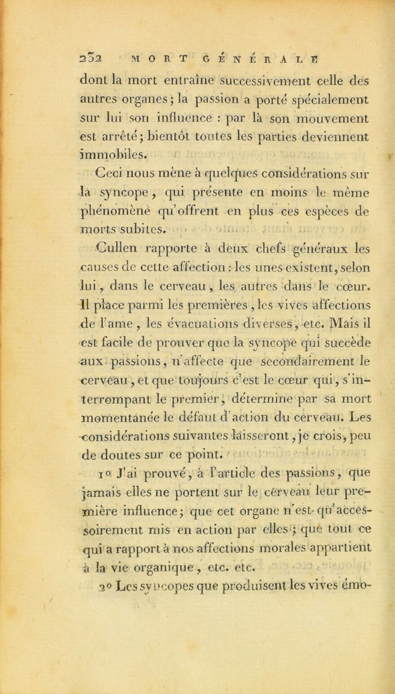 dont la mort entraîne successivement celle des autres organes; la passion a porté spécialement sur lui son influence : par là son mouvement est arreté ; bientôt toutes les parties deviennent immobiles. Ceci nous mène à c(uelques considérations sur la syncope , qui présente en moins le même phénomène qu’offrent en plus ces espèces de morts subites. ,\ii, >: Cullen rapporte à deux chefs généraux les causes de cette affection ; les unes existent, selon lui, dans le cerveau, les autres dans le cœur. 11 place parmi les premières , les vives affections de l’ame , les évacuations diverses, etc. Mais il •est facile de prouver que la syncopé qui succède aux. passions, n’affecte que scconclairement le cerveau, et que toujours c’est le cœur qui, s’in- terrompant le premier^ détermine par sa mort momentanée le défaut d’action du cerveau. Les ■considérations suivantes Lisseront, je crois^ peu de doutes sur ce point, ^ é- t lo J’ai prouvé, à l’article des passions, que jamais elles ne portent sur le cerveau leur pre- mière influence; que cet organe n’est'qif acces- soirement mis en action par ellcsq que tout ce qui a rapport à nos affections morales appartient à la vie organique , etc. etc. • - - 2® Les sy ncopes que produisent les vives émo-