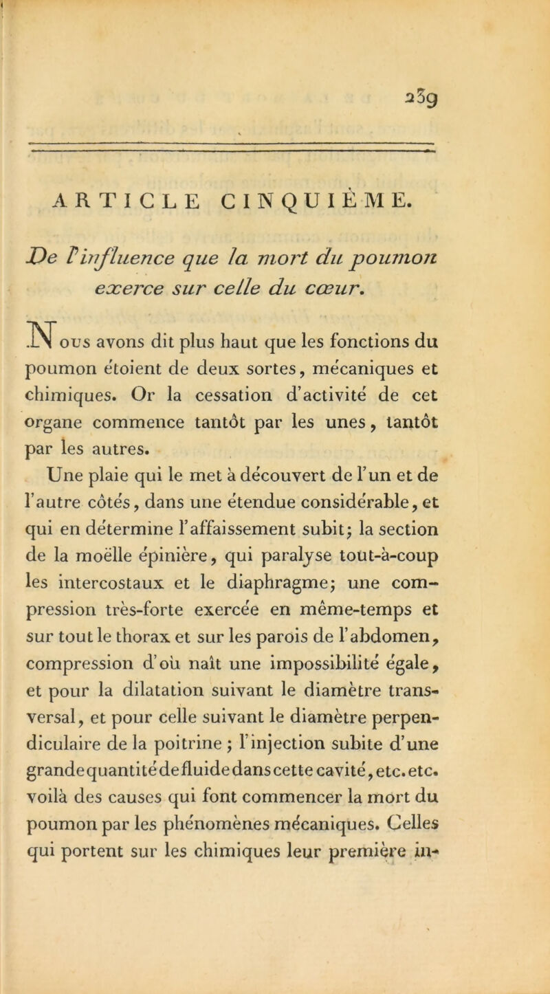 :î5g ARTICLE CINQUIÈME. De T influence que la mort du poumon exerce sur celle du cœur, INT ous avons dit plus haut que les fonctions du poumon etoient de deux sortes, me'caniques et chimiques. Or la cessation d’activité de cet organe commence tantôt par les unes, tantôt par les autres. Une plaie qui le met à découvert de l’un et de l’autre côtés, dans une étendue considérable, et qui en détermine l’affaissement subit5 la section de la moelle épinière, qui paralyse tout-à-coup les intercostaux et le diaphragmej une com- pression très-forte exercée en même-temps et sur tout le thorax et sur les parois de l’abdomen, compression d’où naît une impossibilité égale, et pour la dilatation suivant le diamètre trans- versal, et pour celle suivant le diamètre perpen- diculaire de la poitrine ; l’injection subite d’une grande quantité de fluide dans cette cavité, etc. etc. voilà des causes qui font commencer la mort du poumon par les phénomènes mécaniques. Celles qui portent sur les chimiques leur première in-