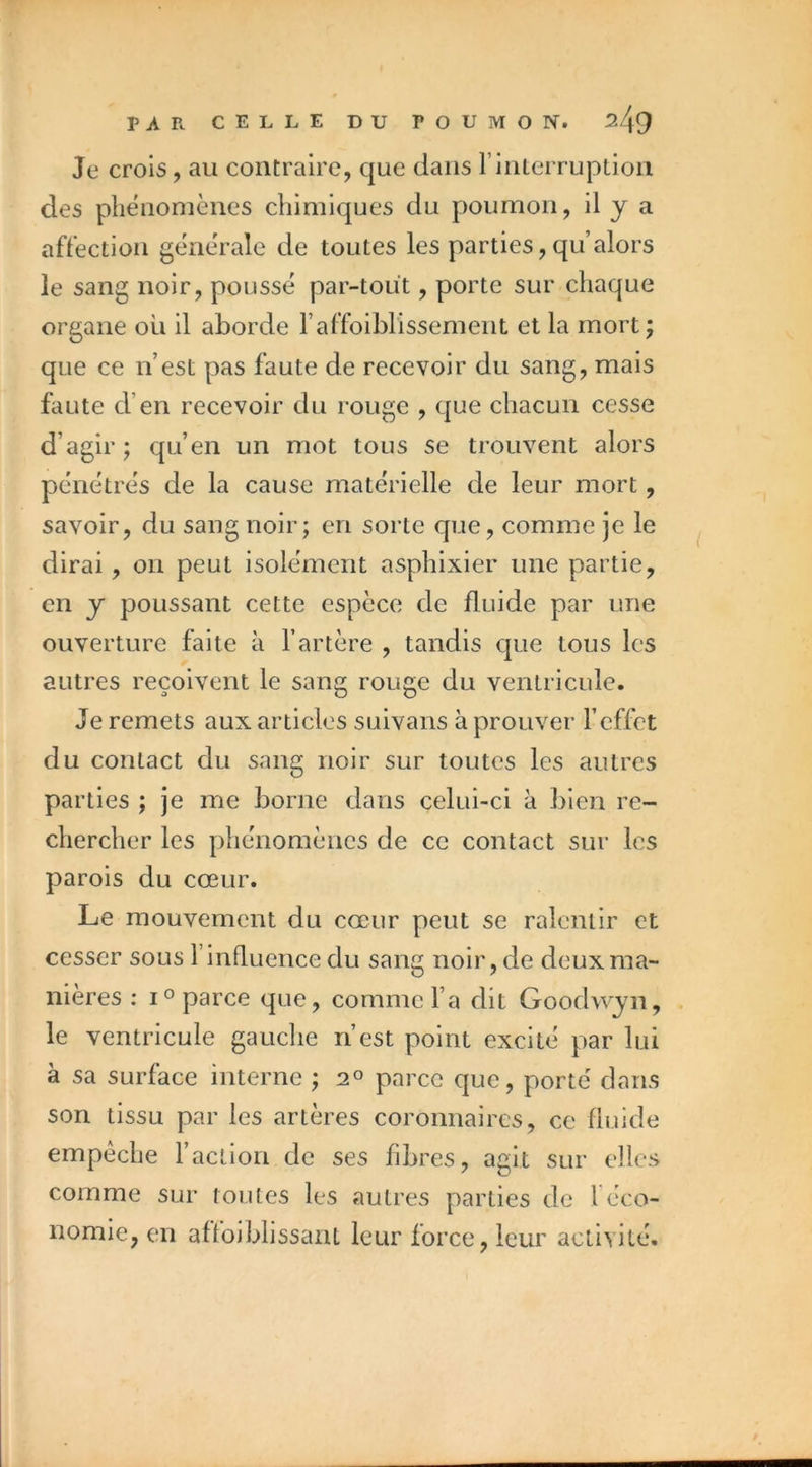 Je crois, au contraire, que dans FinLerruplion des phénomènes chimiques du poumon, d J a affection générale de toutes les parties, qu alors le sang noir, poussé par-tout, porte sur chaque organe ou il aborde l’affoiMissement et la mort ; que ce iVest pas faute de recevoir du sang, mais faute d’en recevoir du rouge , que chacun cesse d’agir J qu’en un mot tous se trouvent alors pénétrés de la cause matérielle de leur mort, savoir, du sang noir; en sorte que, comme je le dirai , on peut isolément asphixier une partie, en y poussant cette espèce de fluide par une ouverture faite à l’artère , tandis que tous les autres reçoivent le sang rouge du ventricule. Je remets aux articles suivans à prouver l’effet du contact du sang noir sur toutes les autres parties ; je me borne dans celui-ci à bien re- chercher les phénomènes de ce contact sur les parois du cœur. Le mouvement du cœur peut se ralentir et cesser sous l’influence du sang noir, de deux ma- nières : IO parce que, comme l’a dit Goodwyn, le ventricule gauche n’est point excité par lui à sa surface interne ; parce que, porté dans son tissu par les artères coronnaires, ce fluide empêche l’action de ses fibres, agit sur elles comme sur toutes les autres parties de l éco- nomie, en affoiblissant leur force, leur activité.