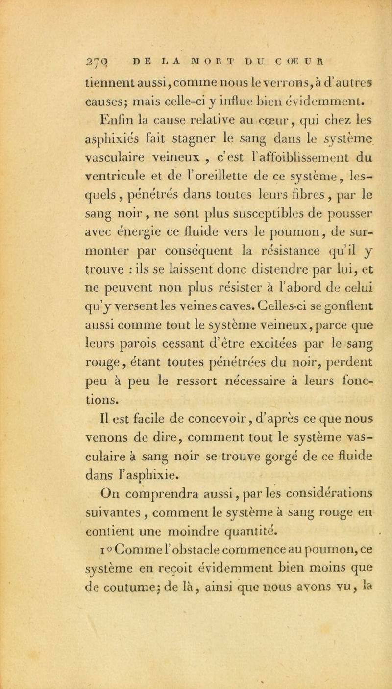 2701 DE LA MORT DU C OE IJ R tienneni aussi, comme nous le venons,à d’autres causes; mais celle-ci y influe bien évidemment. Enfin la cause relative au cœur, qui chez les asphixiés fait stagner le sang dans le système vasculaire veineux , c’est l’affbiblissement du ventricule et de l’oreillette de ce système, les- quels , pénétrés dans toutes leurs fibres , par le sang noir, ne sont plus susceptibles de pousser avec énei'gie ce fluide vers le poumon, de sur- monter par conséquent la résistance qu’il y trouve : ils se laissent donc distendre par lui, et ne peuvent non plus résister à l’abord de celui qu’y versent les veines caves. Celles-ci se gonflent aussi comme tout le système veineux, parce que leurs parois cessant d’étre excitées par le sang rouge, étant toutes pénétrées du noir, perdent peu à peu le ressort nécessaire à leurs fonc- tions. Il est facile de concevoir, d’après ce que nous venons de dire, comment tout le système vas- culaire à sang noir se trouve gorgé de ce fluide dans l’asphixie. On comprendra aussi, par les considérations suivantes , comment le système à sang rouge en contient une moindre quantité. IO Comme l’obstacle commence au poumon, ce système en reçoit évidemment bien moins que de coutume; de là, ainsi que nous avons vu, la