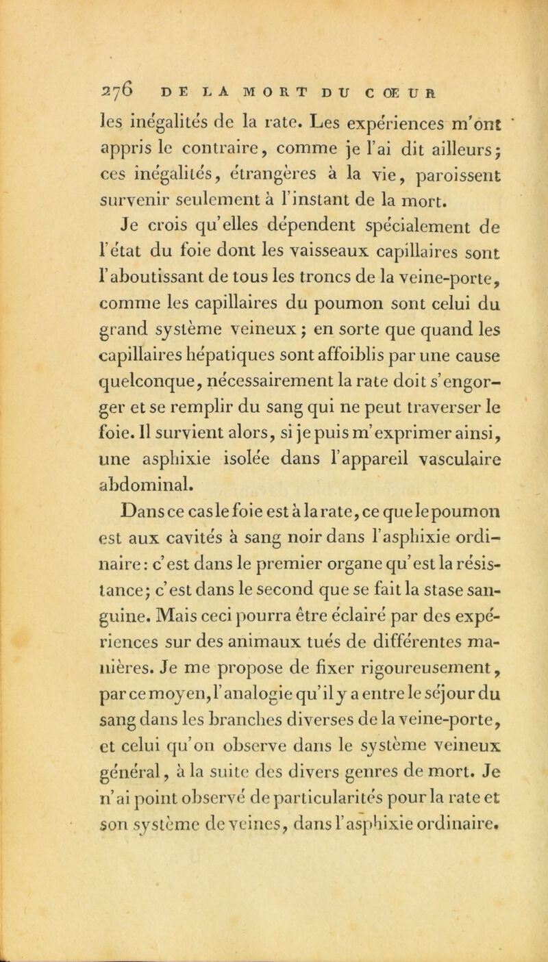 les inégalités de la rate. Les expériences m’ont appris le contraire, comme je l’ai dit ailleursj ces inégalités, étrangères à la vie, paroissent survenir seulement à l’instant de la mort. Je crois qu’elles dépendent spécialement de l’état du foie dont les vaisseaux capillaires sont l’aboutissant de tous les troncs de la veine-porte, comme les capillaires du poumon sont celui du grand système veineux ; en sorte que quand les capillaires hépatiques sont affoiblis par une cause quelconque, nécessairement la rate doit s’engor- ger et se remplir du sang qui ne peut traverser le foie. Il survient alors, si je puis m’exprimer ainsi, une asphixie isolée dans l’appareil vasculaire abdominal. Dans ce cas le foie est à la rate, ce que le poumon est aux cavités à sang noir dans l’aspliixie ordi- naire : c’est dans le premier organe qu’est la résis- tance; c’est dans le second que se fait la stase san- guine. Mais ceci pourra être éclairé par des expé- riences sur des animaux tués de différentes ma- nières. Je me propose de fixer rigoureusement, parce moyen, l’analogie qu’il y a entre le séjour du sang dans les branches diverses de la veine-porte, et celui qu’on observe dans le système veineux général, à la suite des divers genres de mort. Je n’ai point observé de particularités pour la rate et son système de veines, dans l’asphixie ordinaire.