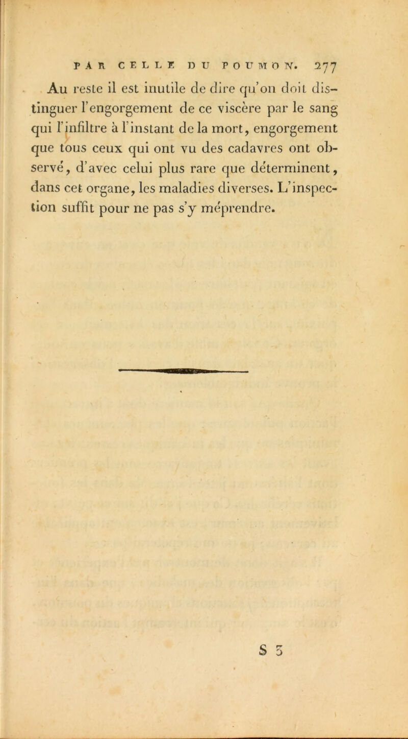 Au reste il est inutile de dire qu’on doit dis- tinguer l’engorgement de ce viscère par le sang qui rjnliltre à l’instant de la mort, engorgement que tous ceux qui ont vu des cadavres ont ob- servé, d’avec celui plus rare que déterminent, dans cet organe, les maladies diverses. L’inspec- tion suffit pour ne pas s’y méprendre.