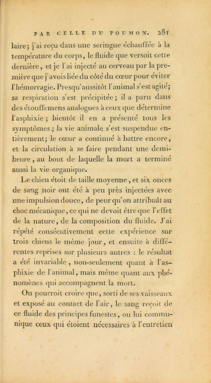 lairej j’ai reçu dans une seringue ecliauffee à la température du corps, le fluide que versoit cette dernière, et je l’ai injecte au cerveau par la pre- mière que j’avoisliée du coté du cœur pour éviter riiémorragie. Presqii’aussitôt l’animal s’est agité; sa respiration s’est précipitée ; il a paru dans des étouffemens analogues à ceux que détermine i’asphixie ; bientôt il en a présenté tous les symptômes.; la vie animale s’est suspendue en- tièrement; le cœur a continué abattre encore, et la circulation à se faire pendant une demi- heure, au bout de laquelle la mort a terminé aussi la vie organique. Le chien étoit de taille moyenne , et six onces de sang noir ont été à peu près injectées avec une impulsion douce, de peur qu’on attribuât au choc mécanique, ce qui ne devoit être que l’elTet de la nature, de la composition du fluide. J’ai répété consécutivement cette expérience sur trois chiens le même jour, et ensuite à diffé- rentes reprises sur plusieurs autres : le résultat a été invariable , non-seulement quant à l’as- phixie de l’animal, mais même quant aux phé- nomènes qui accompagnent la mort. On pourroit croire que, sorti de ses.vaisseaux et exposé au contact de l’air, le sang reçoit de ce fluide des principes funestes, ou lui commu- nique ceux qui étoient nécessaires à l’entretien