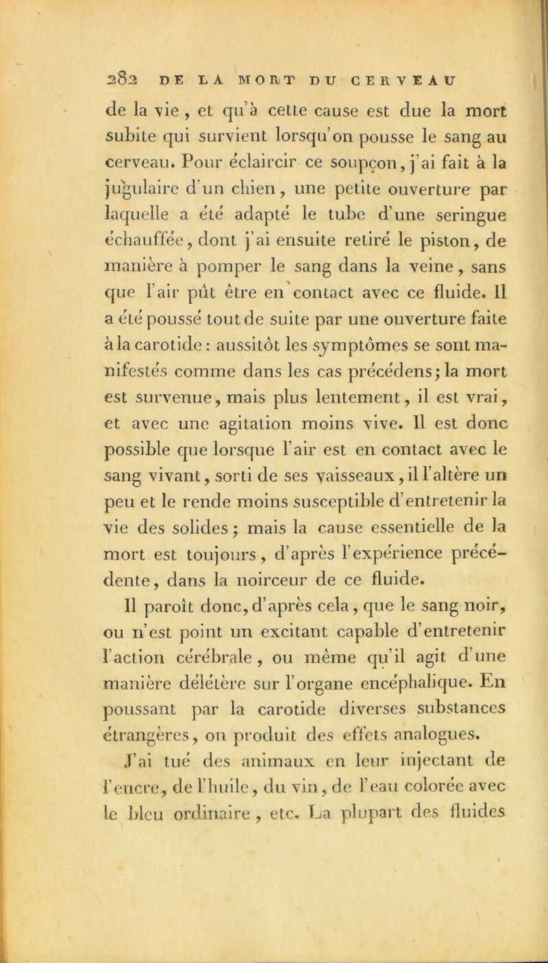 de la vie , et qu’à cette cause est due la mort subite qui survient lorsqu’on pousse le sang au cerveau. Pour éclaircir ce soupçon, j’ai fait à la jugulaire d’un chien, une petite ouverture par laquelle a ete adapte le tube d’une seringue echauffëe, dont j’ai ensuite retire le piston, de manière à pomper le sang dans la veine, sans que l’air pût être en contact avec ce fluide. Il a ëtë poussé tout de suite par une ouverture faite à la carotide : aussitôt les symptômes se sont ma- nifestés comme dans les cas précédens^la mort est survenue, mais plus lentement, il est vrai, et avec une agitation moins vive. 11 est donc possible que lorsque l’air est en contact avec le sang vivant, sorti de ses vaisseaux, il l’altère un peu et le rende moins susceptible d’entretenir la vie des solides ; mais la cause essentielle de la mort est toujours, d’après l’expérience précé- dente, dans la noirceur de ce fluide. 11 paroit donc,d’après cela, que le sang noir, ou n’est point un excitant capable d’entretenir l’action cérébrale , ou même qu’il agit d’une manière délétère sur l’organe encéphalique. En poussant par la carotide diverses substances étrangères, on produit des effets analogues. J’ai tué des animaux en leur injectant de l’encre, de l’huile, du vin , de l’eau colorée avec le bleu ordinaire , etc. Ea plupart des fluides