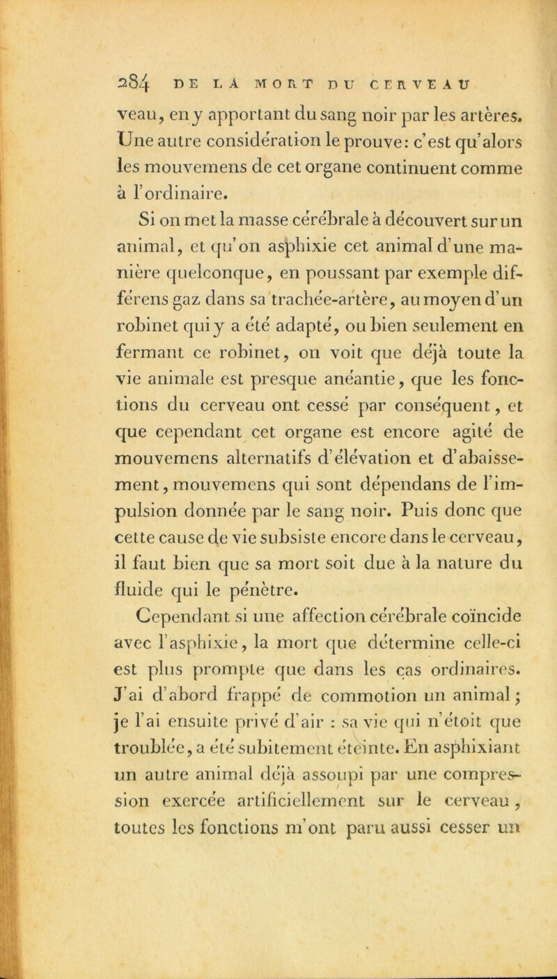 veau, en J apportant du sang noir par les artères. Une autre considération le prouve: c’est qu’alors les mouvemens de cet organe continuent comme à l’ordinaire. Si on met la masse cérébrale à découvert sur un animal, et qu’on aspbixie cet animal d’une ma- nière quelconque, en poussant par exemple dif- férens gaz dans sa'trachée-artère, au moyen d’un robinet qui y a été adapté, ou bien seulement en fermant ce robinet, on voit que déjà toute la vie animale est presque anéantie, que les fonc- tions du cerveau ont cessé par conséquent, et que cependant cet organe est encore agité de mouvemens alternatifs d’élévation et d’abaisse- ment, mouvemens qui sont dépendans de l’im- pulsion donnée par le sang noir. Puis donc que cette cause de vie subsiste encore dans le cerveau, il faut bien que sa mort soit due à la nature du fluide qui le pénètre. Cependant si une affection cérébrale coïncide avec l’asphixie, la mort que détermine celle-ci est plus prompte que dans les cas ordinaires. J’ai d’abord frappé de commotion un animal; je l’ai ensuite privé d’air : sa vie qui n’étoit que troublée, a été subitement éteinte. En asphlxiant un autre animal déjà assoupi par une compres- sion exercée artificiellement sur le cerveau, toutes les fonctions m’ont paru aussi cesser un