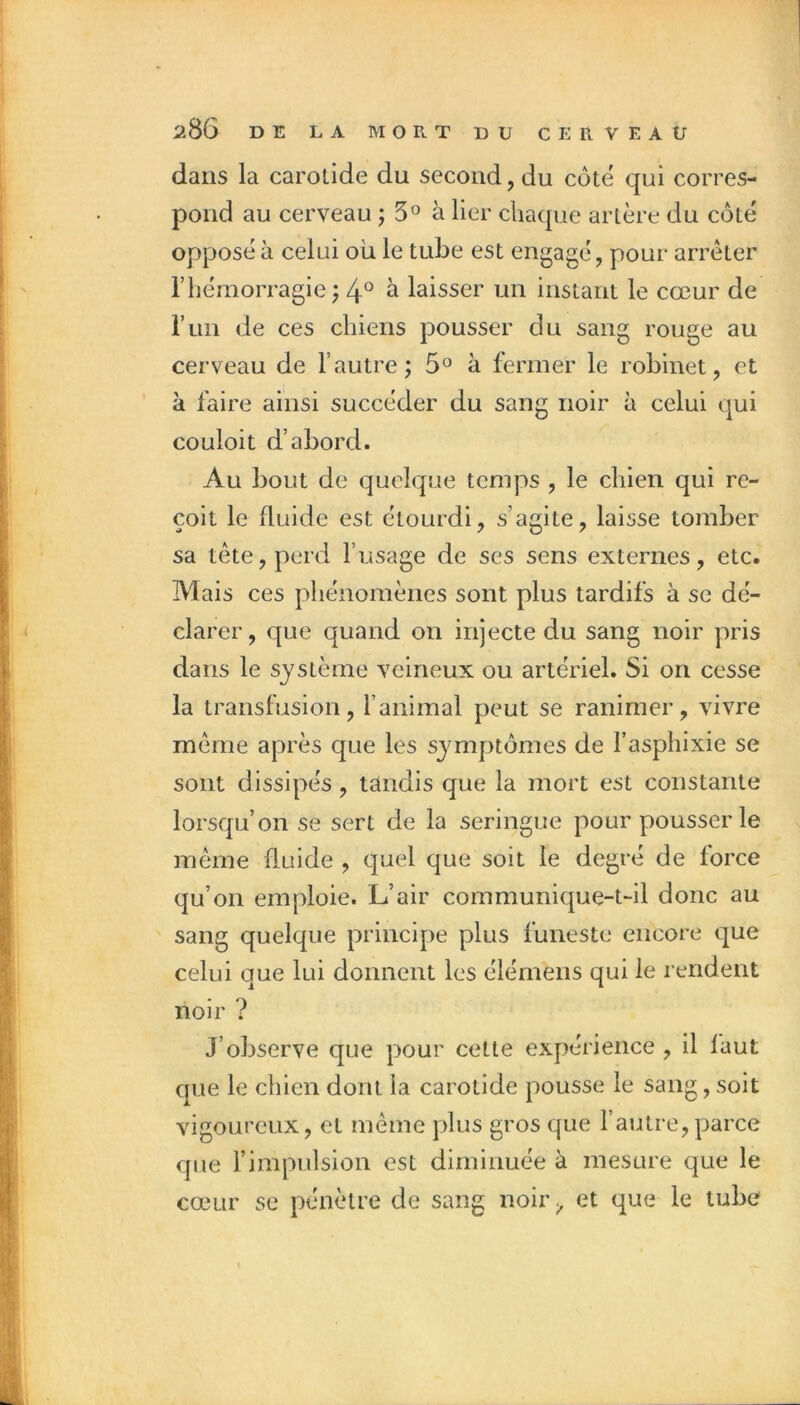 dans la carotide du second, du côte qui corres- pond au cerveau j 5° à lier chaque artère du côté opposé à celui où le tube est engagé, pour arrêter rhémorragie ^ 4° ^ laisser un instant le cœur de run de ces chiens pousser du sang rouge au cerveau de l’autre; 5® à fermer le robinet, et à faire ainsi succéder du sang noir à celui qui couloit d’abord. Au bout de quelque temps , le chien qui re- çoit le fluide est étourdi, s’agite, laisse tomber sa tête, perd l’usage de ses sens externes, etc. Mais ces phénomènes sont plus tardifs à se dé- clarer , que quand on injecte du sang noir pris dans le système veineux ou artériel. Si on cesse la transfusion, l’animal peut se ranimer, vivre même après que les symptômes de l’asphixie se sont dissipés, tandis que la mort est constante lorsqu’on se sert de la seringue pour pousser le même fluide , ejuel que soit le degré de force qu’on emploie. L’air communique-t-il donc au sang quelque principe plus funeste encore que celui que lui donnent les élémens qui le rendent noir ? J’observe que pour celte expérience , il faut que le chien dont la carotide pousse le sang, soit vigoureux, et même plus gros que l’autre,parce que l’impulsion est diminuée à mesure que le cœur se pénètre de sang noir et que le tube