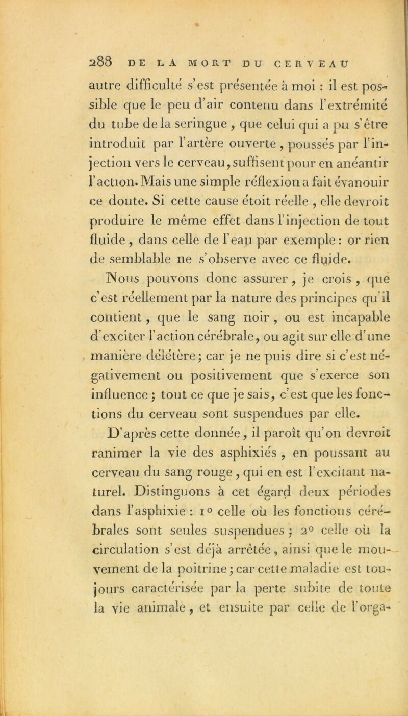 autre difficulté s’est présentée à moi : il est pos- sible que le peu d’air contenu dans l’extrémité du tube delà seringue , que celui qui a pu s’être introduit par l’artère ouverte , poussés par l’in- jection vers le cerveau,suffisent pour en anéantir l’action. Mais une simple réflexion a fait évanouir ce doute. Si cette cause étoit réelle , elle devroit produire le même effet dans l’injection de tout fluide , dans celle de l’eau par exemple : or rien de semblable ne s’observe avec ce fluide. INous pouvons donc assurer, je crois, que c’est réellement par la nature des principes qu’il contient, que le sang noir , ou est incapable d’exciter l’action cérébrale, ou agit sur elle d’une manière délétère; car je ne puis dire si c’est né- gativement ou positivement que s’exerce son influence ; tout ce que je sais, c’est que les fonc- tions du cerveau sont suspendues par elle. D’après cette donnée, il paroît qu’on devroit ranimer la vie des aspliixiés , en poussant au cerveau du sang rouge , qui en est l’excitant na- turel. Distinguons à cet égard deux périodes dans l’asphixie : i° celle où les fonctions céré- brales sont seules suspendues ; 2° celle où la circulation s’est déjà arrêtée, ainsi que le mou-- veinent de la poitrine ; car cette maladie est tou- jours caractérisée par la perte subite de toute la vie animale, et ensuite par celle de l’orga-