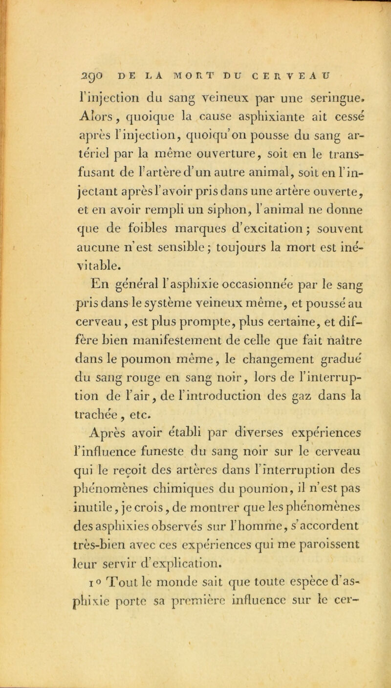 l’injection du sang veineux par une seringue. Alors, quoique la cause asphixiante ait cessé après rinjeclion, quoiqu’on pousse du sang ar- tériel par la même ouverture, soit en le trans- fusant de fartère d’un autre animal, soit en l’in- jectant après l’avoir pris dans une artère ouverte, et en avoir rempli un siphon, l’animal ne donne que de foibles marques d’excitation ; souvent aucune n’est sensible; toujours la mort est iné- vitable. En général l’aspbixie occasionnée par le sang pris dans le système veineux même, et poussé au cerveau, est plus prompte, plus certaine, et dif- fère bien manifestement de celle que fait naître dans le poumon même, le changement gradué du sang rouge en sang noir, lors de l’interrup- tion de l’air, de fintroduction des gaz dans la trachée, etc. Après avoir établi par diverses expériences l’influence funeste du sang noir sur le cerveau qui le reçoit des artères dans l’interruption des phénomènes chimiques du poum'on, il n’est pas inutile, je crois, de montrer que les phénomènes desasphixies observés sur rhomrhe, s’accordent très-bien avec ces expériences qui me paroissent leur servir d’explication. lo Tout le monde sait que toute espèce d’as- phi xie porte sa première influence sur le cer-