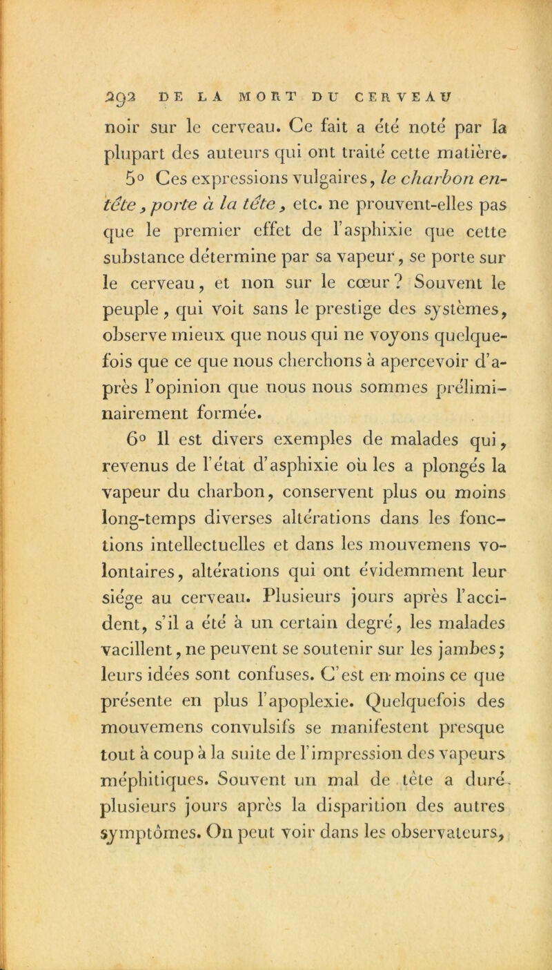 noir sur le cerveau. Ce fait a ete note par la plupart des auteurs qui ont traite cette matière- 5O Ces expressions vulgaires, le charbon en- tête , porte à la tête , etc. ne prouvent-elles pas que le premier effet de l’asphixie que cette substance détermine par sa vapeur, se porte sur le cerveau, et non sur le cœur? Souvent le peuple, qui voit sans le prestige des systèmes, observe mieux que nous qui ne voyons quelque- fois que ce que nous cherchons à apercevoir d’a- près l’opinion que nous nous sommes prélimi- nairement formée. 6° Il est divers exemples de malades qui, revenus de l’état d’asphixie où les a plongés la vapeur du charbon, conservent plus ou moins long-temps diverses altérations dans les fonc- tions intellectuelles et dans les mouvemens vo- lontaires, altérations qui ont évidemment leur siège au cerveau. Plusieurs jours après l’acci- dent, s’il a été à un certain degré, les malades vacillent, ne peuvent se soutenir sur les jambes; leurs idées sont confuses. C’est en-moins ce que présente en plus l’apoplexie. Quelquefois des mouvemens convulsifs se manifestent presque tout à coup à la suite de l’impression des vapeurs méphitiques. Souvent un mal de tète a duré, plusieurs jours après la disparition des autres symptômes. On peut voir dans les observateurs.