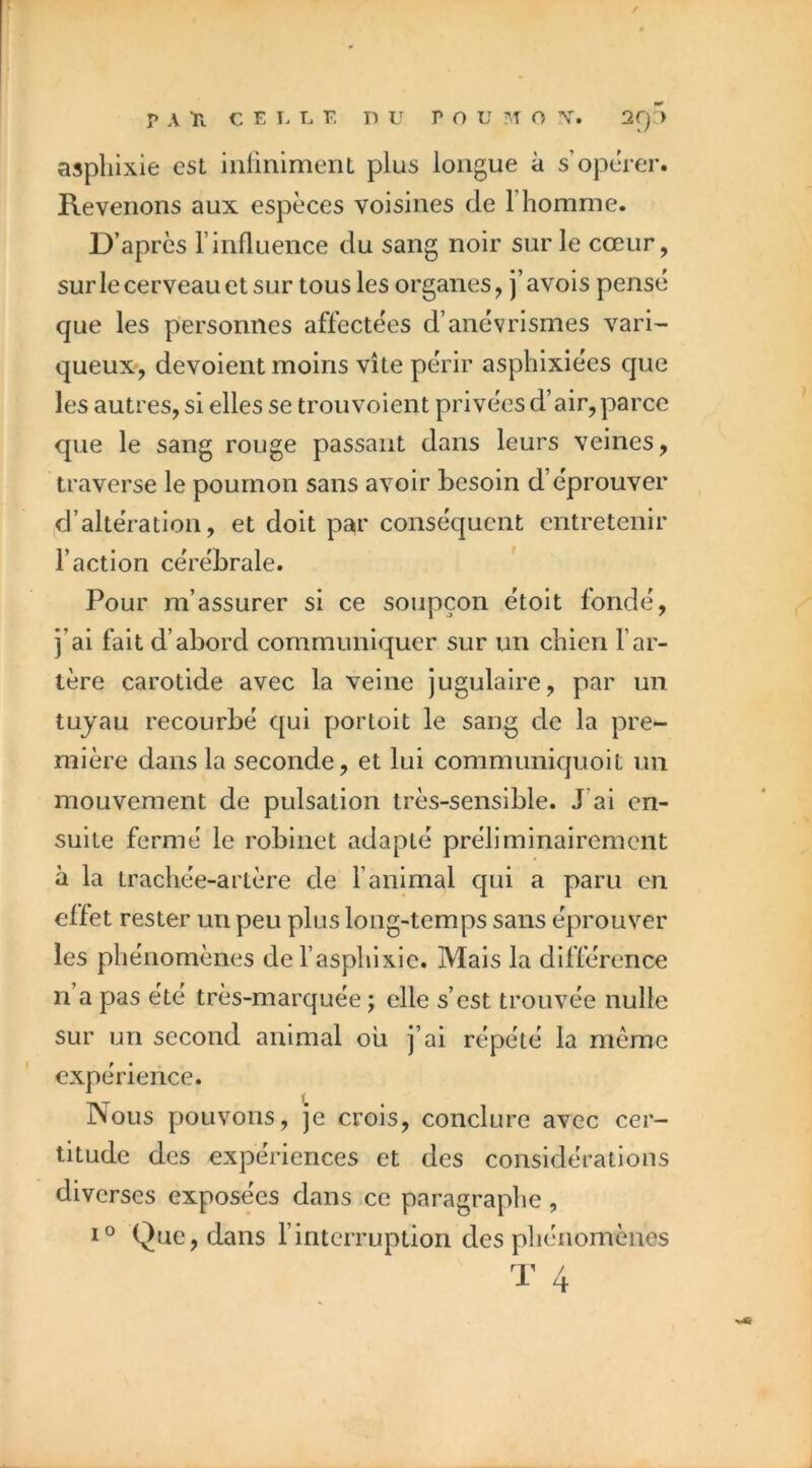 aspliixie est inliniment plus longue à s’opérer. Revenons aux espèces voisines de l’homme. D’après l’influence du sang noir sur le cœur, surlecerveauet sur tous les organes, j’avois pensé que les personnes affectées d’anévrismes vari- queux-, dévoient moins vite périr asphixiées que les autres, si elles se trou voient privées d’air, parce que le sang rouge passant dans leurs veines, traverse le poumon sans avoir besoin d’éprouver d’altération, et doit ps^r conséquent entretenir l’action cérébrale. Pour m’assurer si ce soupçon étoit fondé, j’ai fait d’abord communiquer sur un chien l’ar- tère carotide avec la veine jugulaire, par un tuyau recourbé qui porloit le sang de la pre- mière dans la seconde, et lui communiquoit un mouvement de pulsation très-sensible. J’ai en- suite fermé le robinet adapté préliminairement à la trachée-artère de l’animal qui a paru en effet rester un peu plus long-temps sans éprouver les phénomènes de l’asphlxie. Mais la différence n a pas été très-marquée ; elle s’est trouvée nulle sur un second animal ou j’ai répété la même expérience. Nous pouvons, je crois, conclure avec cer- titude des expériences et des considérations diverses exposées dans ce paragraphe, Que, dans l’interruption des phénomènes 10