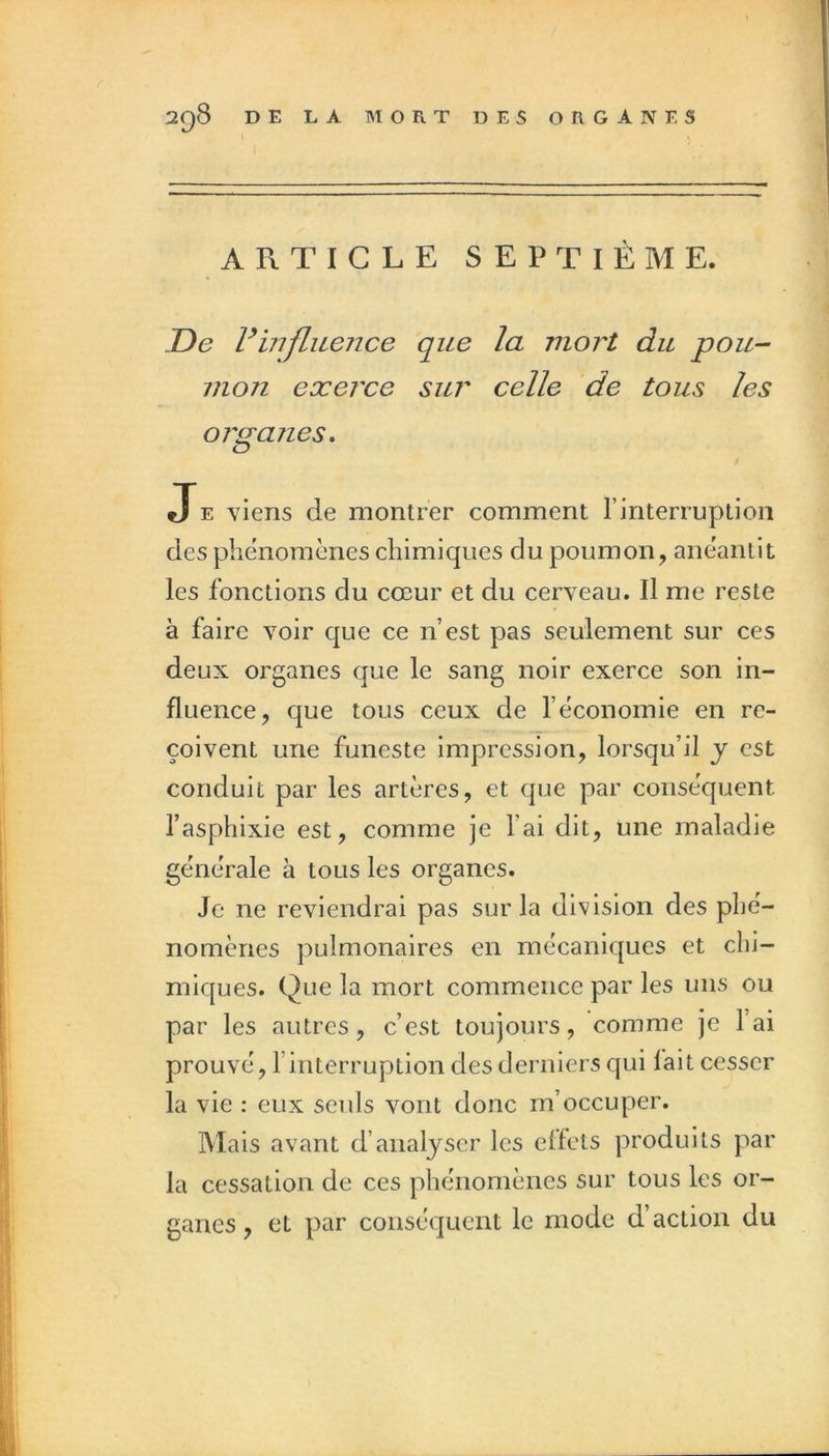 DE LA MORT DES ORGANES ARTICLE SEPTIÈME. De rinfluence que la mort du pou- vion exerce sur celle de tous les oj'fT'anes. O t JE viens de montrer comment l’interruption des phénomènes chimiques du poumon, anéantit les fonctions du cœur et du cerveau. Il me reste à faire voir que ce n’est pas seulement sur ces deux organes que le sang noir exerce son in- fluence, que tous ceux de l’économie en re- çoivent une funeste impression, lorsqu’il y est conduit par les artères, et que par conséquent l’asphixie est, comme je l’ai dit, une maladie générale à tous les organes. Je ne reviendrai pas sur la division des phé- nomènes pulmonaires en mécaniques et chi- miques. Que la mort commence par les uns ou par les autres, c’est toujours, comme je l’ai prouvé, rinterruption des derniers qui fait cesser la vie ; eux seuls vont donc m’occuper. Mais avant d’analyser les effets produits par la cessation de ces phénomènes sur tous les or- ganes , et par conséquent le mode d’action du