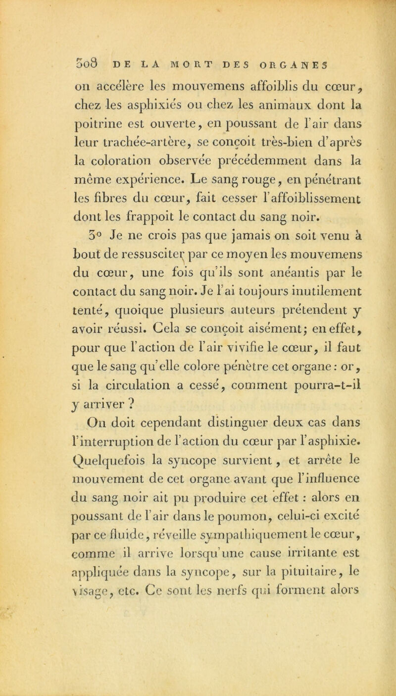 on accéléré les mouvemens affoiblis du cœur^ chez les asphixiés ou chez les animaux dont la poitrine est ouverte, en poussant de l’air dans leur trachée-artère, se conçoit très-bien d’après la coloration observée précédemment dans la meme expérience. Le sang rouge, en pénétrant les fibres du cœur, fait cesser l’affoiblissement dont les frappoit le contact du sang noir. 5° Je ne crois pas que jamais on soit venu à bout de ressusciter par ce moyen les mouvem.ens du cœur, une fois qu’ils sont anéantis par le contact du sang noir. Je l’ai toujours inutilement tenté, quoique plusieurs auteurs prétendent y avoir réussi. Gela se conçoit aisément; en effet, pour que l’action de l’air vivifie le cœur, il faut que le sang quelle colore pénètre cet organe : or, si la circulation a cessé, comment pourra-t-il y arriver ? On doit cependant distinguer deux cas dans l’interruption de l’action du cœur par l’asphixie. Quelquefois la syncope survient, et arrête le mouvement de cet organe avant que l’influence du sang noir ait pu produire cet effet : alors en poussant de l’air dans le poumon, celui-ci excité par ce fluide, réveille sympathiqucment le cœur, comme il arrive lorsqu’une cause irritante est appliquée dans la syncope, sur la pituitaire, le visage, etc. Ce sont les nerfs qui forment alors