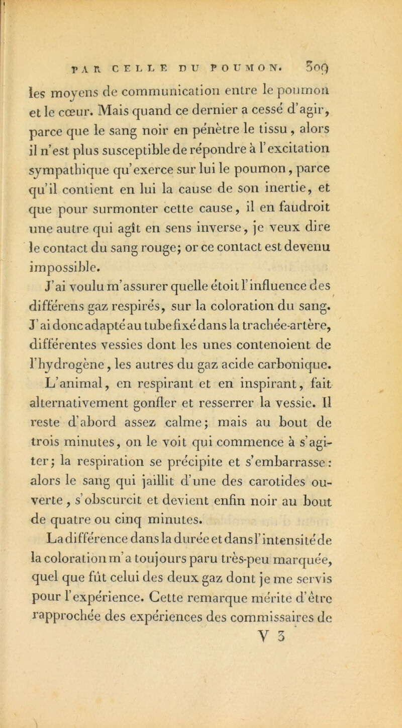 les moyens de communication entre le poumon et le cœur. Mais quand ce dernier a cessé d’agir, parce que le sang noir en pénètre le tissu, alors il n’est plus susceptible de répondre à l’excitation sympathique qu’exerce sur lui le poumon, parce qu’il contient en lui la cause de son inertie, et que pour surmonter cette cause, il en faudroit une autre qui agît en sens inverse, je veux dire le contact du sang rouge; or ce contact est devenu impossible. J’ai voulu m’assurer quelle étoit l’influence des différens gaz respirés, sur la coloration du sang. J’ai donc adapté au tube fixé dans la trachée-artère, différentes vessies dont les unes contenoient de l’hydrogène, les autres du gaz acide carbonique. L’animal, en respirant et en inspirant, fait alternativement gonfler et resserrer la vessie. Il reste d’abord assez calme; mais au bout de trois minutes, on le voit qui commence à s’agi- ter; la respiration se précipite et s’embarrasse : alors le sang qui jaillit d’une des carotides ou- verte , s’obscurcit et devient enfin noir au bout de quatre ou cinq minutes. La différence dans la durée et dans l’intensité de la coloration m’a toujours paru très-peu marquée, quel que fût celui des deux gaz dont je me servis pour l’expérience. Cette remarque mérite d’étrc rapprochée des expériences des commissaires de y 3 ■