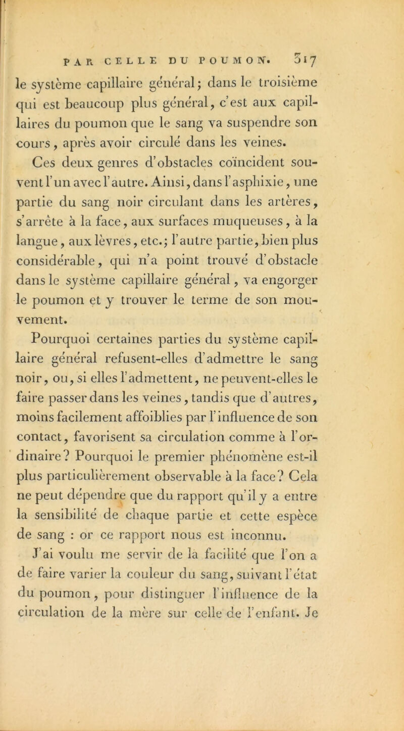 le système capillaire général ; dans le troisième qui est beaucoup plus général, c’est aux capil- laires du poumon que le sang va suspendre son cours, après avoir circulé dans les veines. Ces deux genres d’obstacles coincident sou- vent l’un avec l’autre. Ainsi, dans l’asphixie, une partie du sang noir circulant dans les artères, s’arrête à la face, aux surfaces mucjueuses, à la langue, aux lèvres, etc.; l’autre partie, bien plus considérable, qui n’a point trouvé d’obstacle dans le système capillaire général, va engorger le poumon et y trouver le terme de son mou- vement. Pourquoi certaines parties du système capil- laire général refusent-elles d’admettre le sang noir, ou, si elles l’admettent, ne peuvent-elles le faire passer dans les veines, tandis que d’autres, moins facilement affoiblies par l’influence de son contact, favorisent sa circulation comme à l’or- ' dinaire? Pourquoi le premier phénomène est-il plus particulièrement observable à la face? Cela ne peut dépendre que du rapport qu’il y a entre la sensibilité de chaque partie et cette espèce de sang : or ce rapport nous est inconnu. J’ai voulu me servir de la facilité que l’on a de faire varier la couleur du sang, suivant l’état du poumon, pour distinguer l’influence de la circulation de la mère sur celle de l’enfant. Je