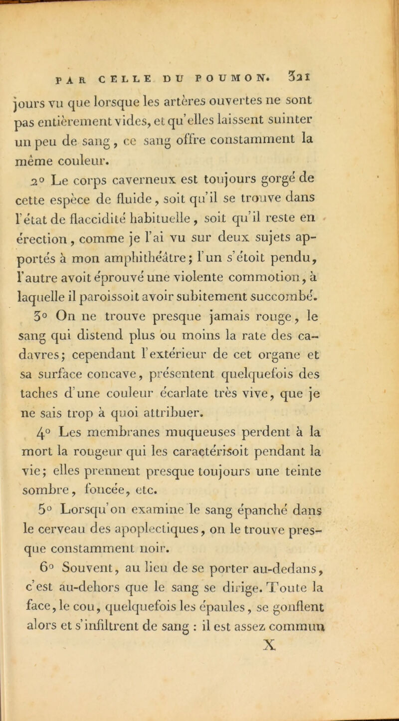 PAR jours vu que lorsque les artères ouvertes ne sont pas entièrement vicies, et qu’elles laissent suinter un peu de sang, ce sang offre constamment la même couleur. J20 Le corps caverneux est toujours gorge de cette espèce de fluide, soit qu’il se trouve dans l’ètatde flaccidité habituelle, soit qu’il reste en érection, comme je l’ai vu sur deux sujets ap- portés à mon amphithéâtre; l’un s’étoit pendu, l’autre avoit éprouvé une violente commotion, a laquelle il paroissoit avoir subitement succombé. 3° On ne trouve presque jamais rouge, le sang qui distend plus bu moins la rate des ca- davres; cependant l’extérieur de cet organe et sa surface concave, présentent quelquefois des taches d’une couleur écarlate très vive, que je ne sais trop à quoi attribuer. 4° Les membranes muqueuses perdent à la mort la rougeur cjui les caractérisoit pendant la vie; elles prennent presque toujours une teinte sombre, foncée, etc. 5O Lorsqu’on examine le sang épanché dans le cerveau des apoplectiques, on le trouve pres- que constamment noir. Souvent, au lieu de se porter au-dedans, c’est au-dehors que le sang se dirige. Toute la face, le cou, quelquefois les épaules, se gonflent alors et s’infiltrent de sang : il est assez commun X