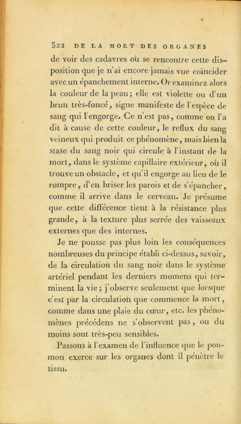 de voir des cadavres où se rencontre cette dis- position que je n’ai encore jamais vue coïncider avec un epanchement interne. Or examinez alors la couleur de la peau ; elle est violette ou d’un brun très-foncë, signe manifeste de l’espèce de sang qui l’engorge. Ce n’est pas, comme on l’a dit à cause de cette couleur, le reflux du sang veineux qui produit ce phénomène, mais bien la stase du sang noir qui circule à l’instant de la mort, dans le système capillaire extérieur, où il trouve un obstacle, et qu’il engorge au lieu de le rompre, d’en briser les parois et de s’épancher, comme il arrive dans le cerveau. Je présume que cette différence tient à la résistance plus grande, à la texture plus serrée des vaisseaux externes que des internes. Je ne pousse pas plus loin les conséquences nombreuses du principe établi ci-dessus, savoir, de la circulation du sang noir dans le système artériel pendant les derniers momens qui ter- minent la vie ; j’observe seulement que lorsque c’est par la circulation que commence la mort, comme dans une plaie du cœur, etc. les phéno- mènes précédens ne s’observent pas , ou du moins sont très-peu sensibles. Passons à l’examen de l’influence que le pou- mon exerce sur les organes dont il pénètre le tissu.